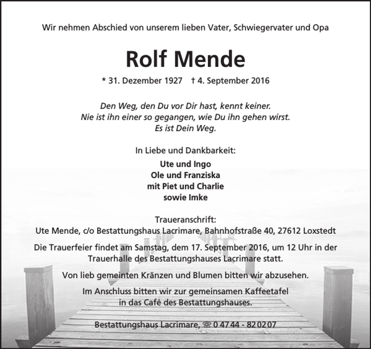 <p>Wir nehmen Abschied von unserem lieben Vater, Schwiegervater und Opa</p><p>Rolf Mende<br />* 31. Dezember 1927 † 4. September 2016<br />Den Weg, den Du vor Dir hast, kennt keiner.<br />Nie ist ihn einer so gegangen, wie Du ihn gehen wirst.<br />Es ist Dein Weg.<br />In Liebe und Dankbarkeit:<br />Ute und Ingo<br />Ole und Franziska<br />mit Piet und Charlie<br />sowie Imke<br />Traueranschrift:<br />Ute Mende, c/o Bestattungshaus Lacrimare, Bahnhofstraße 40, 27612 Loxstedt<br />Die Trauerfeier findet am Samstag, dem 17. September 2016, um 12 Uhr in der<br />Trauerhalle des Bestattungshauses Lacrimare statt.<br />Von lieb gemeinten Kränzen und Blumen bitten wir abzusehen.<br />Im Anschluss bitten wir zur gemeinsamen Kaffeetafel<br />in das Café des Bestattungshauses.<br />Bestattungshaus Lacrimare,  0 47 44 - 82 02 07</p>