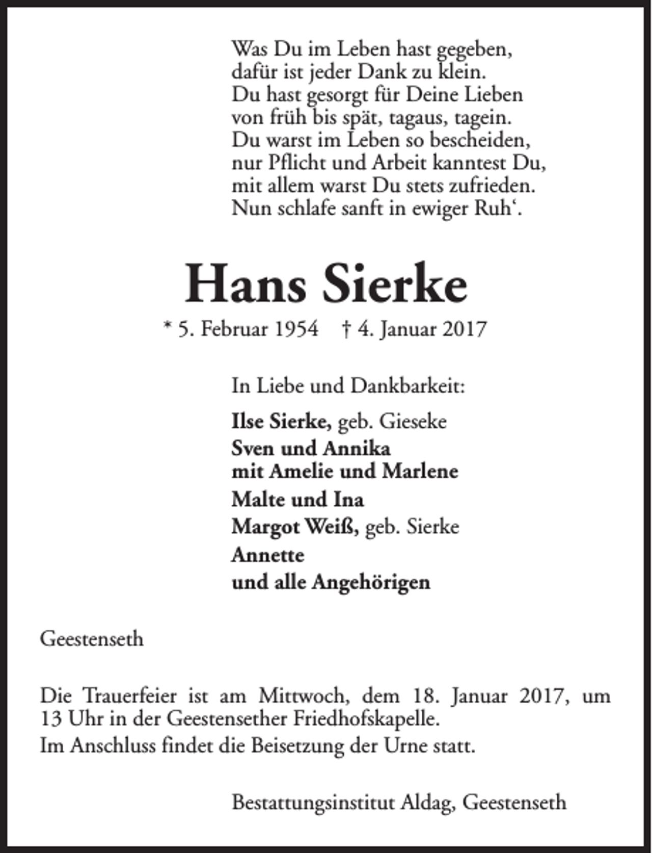 <p>Was Du im Leben hast gegeben,<br />dafür ist jeder Dank zu klein.<br />Du hast gesorgt für Deine Lieben<br />von früh bis spät, tagaus, tagein.<br />Du warst im Leben so bescheiden,<br />nur Pflicht und Arbeit kanntest Du,<br />mit allem warst Du stets zufrieden.<br />Nun schlafe sanft in ewiger Ruh‘.</p><p>Hans Sierke</p><p>* 5. Februar 1954</p><p>† 4. Januar 2017</p><p>In Liebe und Dankbarkeit:<br />Ilse Sierke, geb. Gieseke<br />Sven und Annika<br />mit Amelie und Marlene<br />Malte und Ina<br />Margot Weiß, geb. Sierke<br />Annette<br />und alle Angehörigen<br />Geestenseth<br />Die Trauerfeier ist am Mittwoch, dem 18. Januar 2017, um<br />13 Uhr in der Geestensether Friedhofskapelle.<br />Im Anschluss findet die Beisetzung der Urne statt.<br />Bestattungsinstitut Aldag, Geestenseth</p>