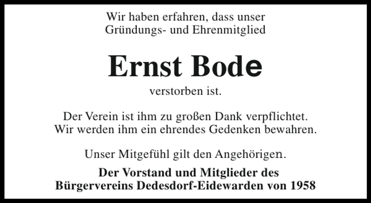<p>Wir haben erfahren, dass unser<br />Gründungs- und Ehrenmitglied</p><p>Ernst Bode<br />verstorben ist.</p><p>Der Verein ist ihm zu großen Dank verpflichtet.<br />Wir werden ihm ein ehrendes Gedenken bewahren.<br />Unser Mitgefühl gilt den Angehörigen.<br />Der Vorstand und Mitglieder des<br />Bürgervereins Dedesdorf-Eidewarden von 1958</p>