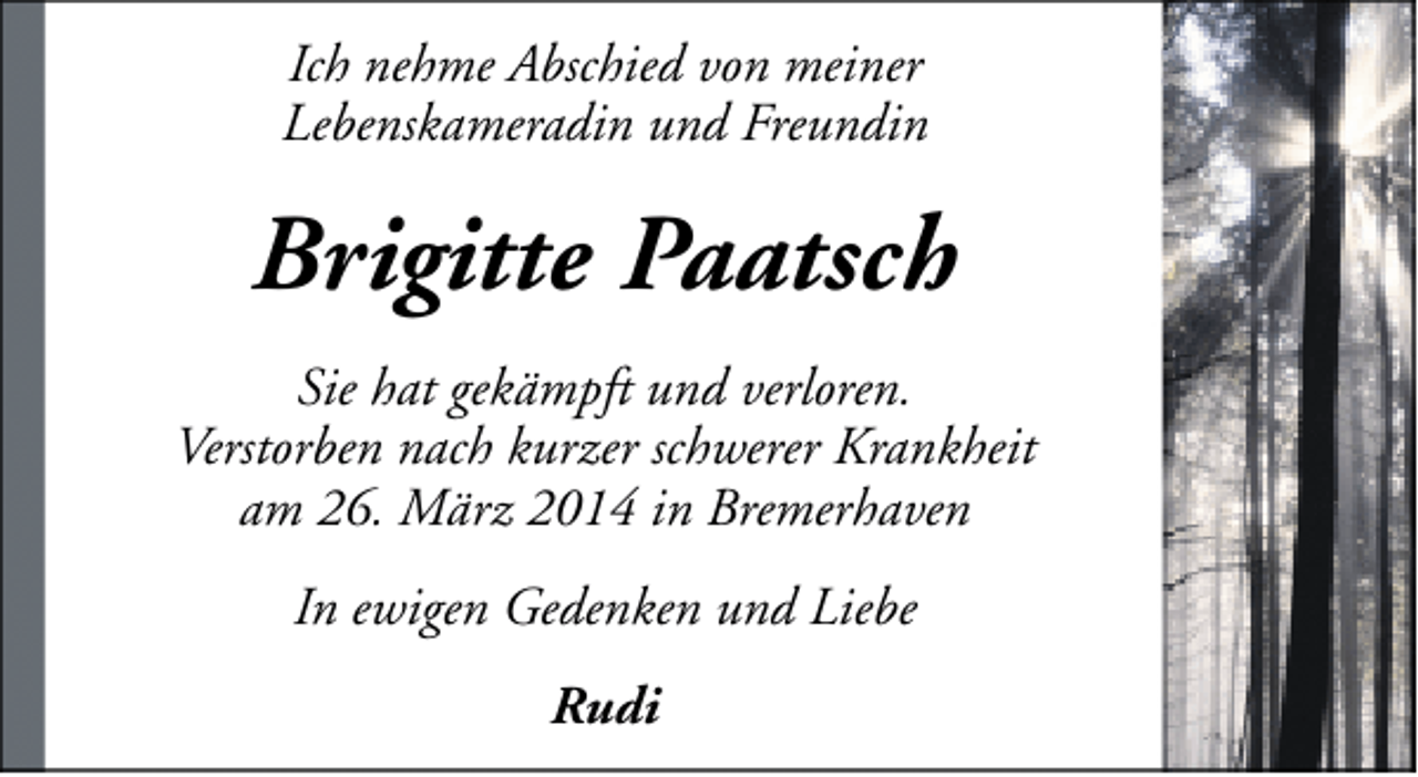 <p>Ich nehme Abschied von meiner<br />Lebenskameradin und Freundin</p><p>Brigitte Paatsch<br />Sie hat gekämpft und verloren.<br />Verstorben nach kurzer schwerer Krankheit<br />am 26. März 2014 in Bremerhaven<br />In ewigen Gedenken und Liebe<br />Rudi</p>