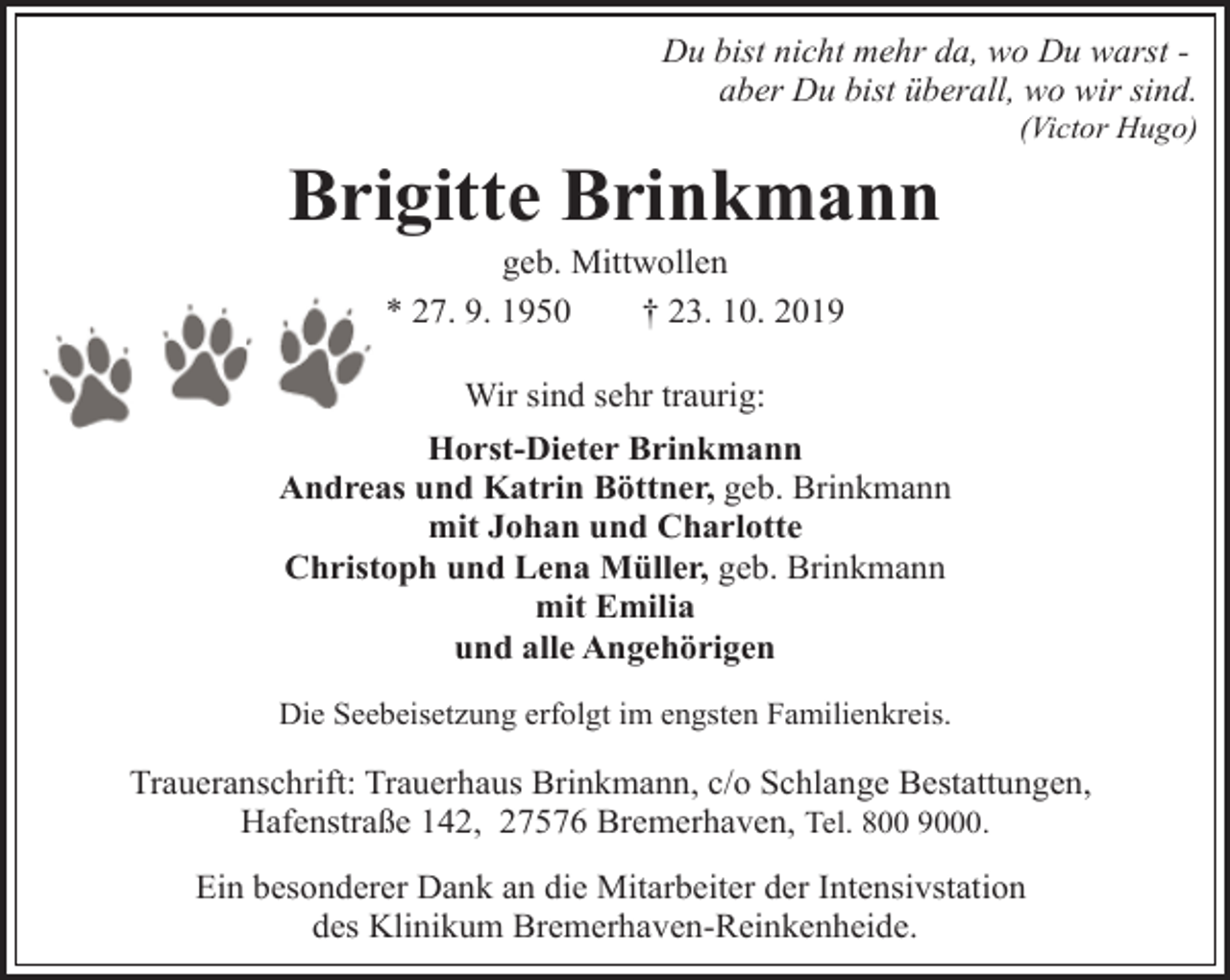 <p>Du bist nicht mehr da, wo Du warst aber Du bist überall, wo wir sind.</p><p>Brigitte Brinkmann</p><p>(Victor Hugo)</p><p>geb. Mittwollen<br />* 27. 9. 1950<br />† 23. 10. 2019</p><p>Wir sind sehr traurig:<br />Horst-Dieter Brinkmann<br />Andreas und Katrin Böttner, geb. Brinkmann<br />mit Johan und Charlotte<br />Christoph und Lena Müller, geb. Brinkmann<br />mit Emilia<br />und alle Angehörigen<br />Die Seebeisetzung erfolgt im engsten Familienkreis.</p><p>Traueranschrift: Trauerhaus Brinkmann, c/o Schlange Bestattungen,<br />Hafenstraße 142, 27576 Bremerhaven, Tel. 800 9000.<br />Ein besonderer Dank an die Mitarbeiter der Intensivstation<br />des Klinikum Bremerhaven-Reinkenheide.</p>