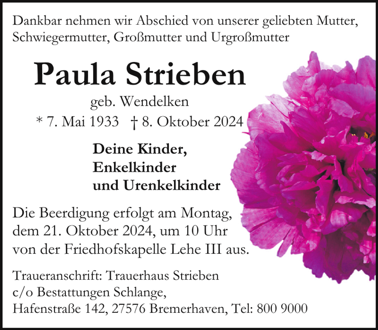 <p>Dankbar nehmen wir Abschied von unserer geliebten Mutter,<br />Schwiegermutter, Großmutter und Urgroßmutter</p><p>Paula Strieben<br />geb. Wendelken<br />* 7. Mai 1933 † 8. Oktober 2024<br />Deine Kinder,<br />Enkelkinder<br />und Urenkelkinder<br />Die Beerdigung erfolgt am Montag,<br />dem 21. Oktober 2024, um 10 Uhr<br />von der Friedhofskapelle Lehe III aus.<br />Traueranschrift: Trauerhaus Strieben<br />c/o Bestattungen Schlange,<br />Hafenstraße 142, 27576 Bremerhaven, Tel: 800 9000</p>
