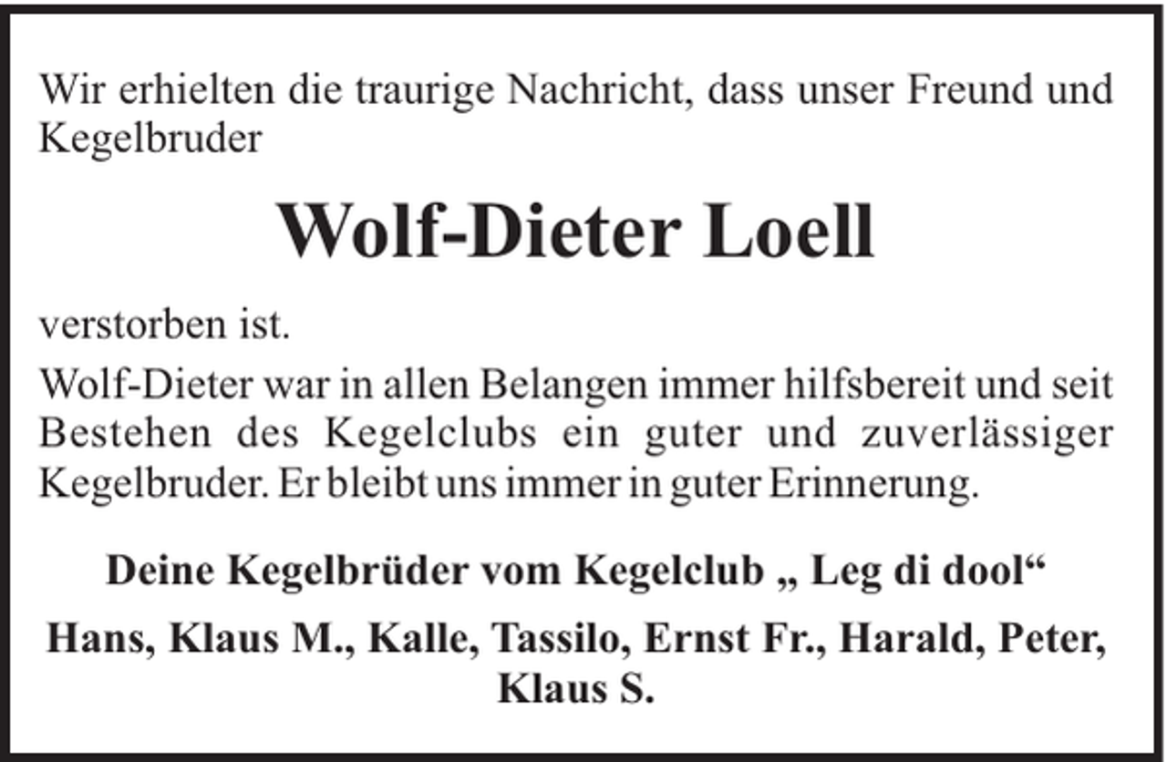 <p>Wir erhielten die traurige Nachricht, dass unser Freund und<br />Kegelbruder</p><p>Wolf-Dieter Loell<br />verstorben ist.<br />Wolf-Dieter war in allen Belangen immer hilfsbereit und seit<br />Bestehen des Kegelclubs ein guter und zuverlässiger<br />Kegelbruder. Er bleibt uns immer in guter Erinnerung.<br />Deine Kegelbrüder vom Kegelclub „ Leg di dool“<br />Hans, Klaus M., Kalle, Tassilo, Ernst Fr., Harald, Peter,<br />Klaus S.</p>