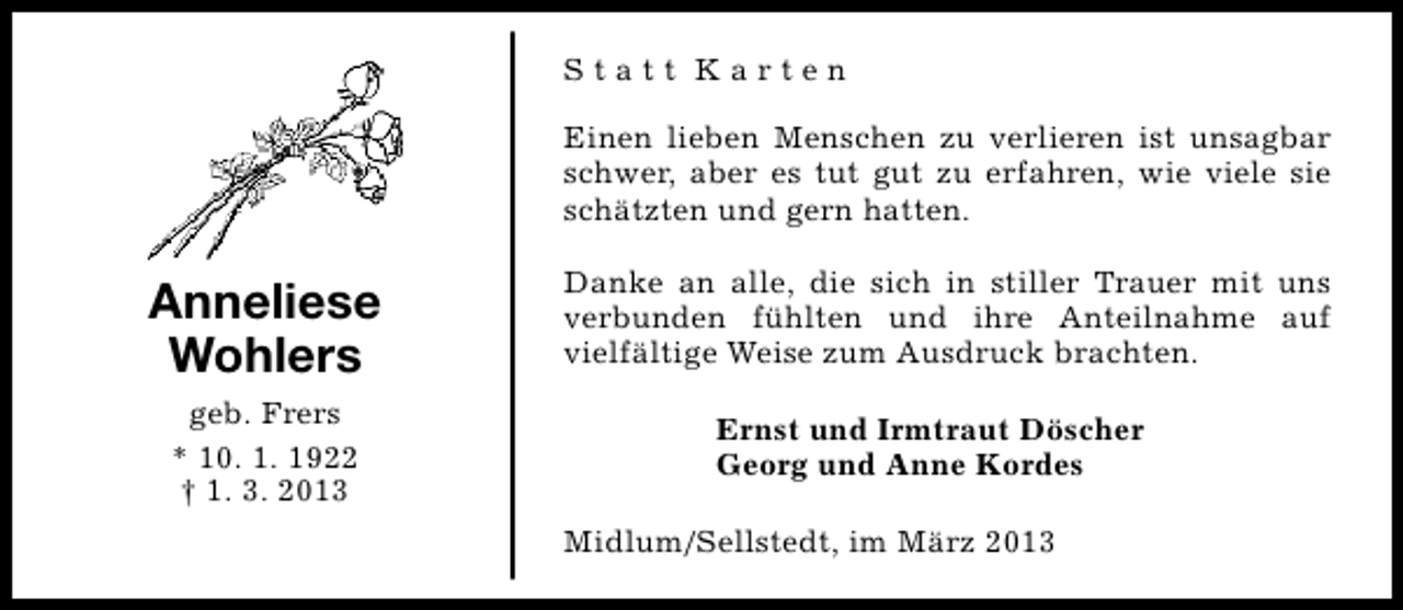 <p>Statt Karten<br />Einen lieben Menschen zu verlieren ist unsagbar<br />schwer, aber es tut gut zu erfahren, wie viele sie<br />schätzten und gern hatten.</p><p>Anneliese<br />Wohlers<br />geb. Frers<br />* 10. 1. 1922<br />† 1. 3. 2013</p><p>Danke an alle, die sich in stiller Trauer mit uns<br />verbunden fühlten und ihre Anteilnahme auf<br />vielfältige Weise zum Ausdruck brachten.<br />Ernst und Irmtraut Döscher<br />Georg und Anne Kordes<br />Midlum/Sellstedt, im März 2013</p>