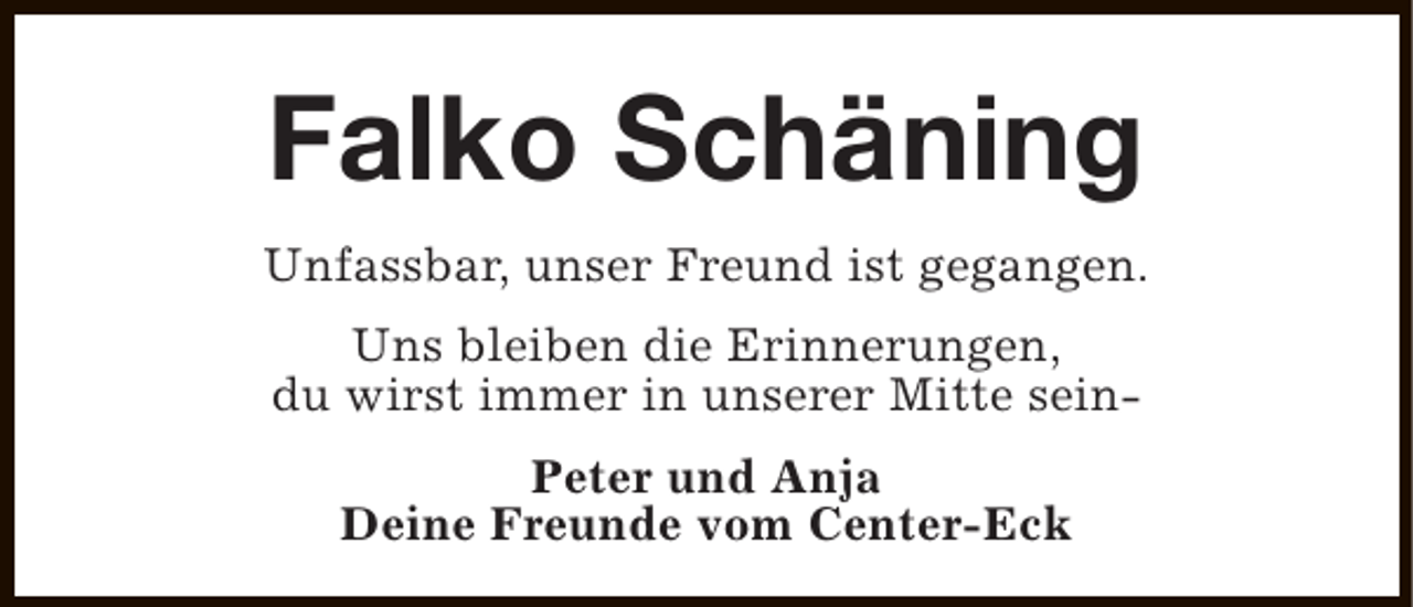 <p>Falko Schäning<br />Unfassbar, unser Freund ist gegangen.<br />Uns bleiben die Erinnerungen,<br />du wirst immer in unserer Mitte seinPeter und Anja<br />Deine Freunde vom Center-Eck</p>
