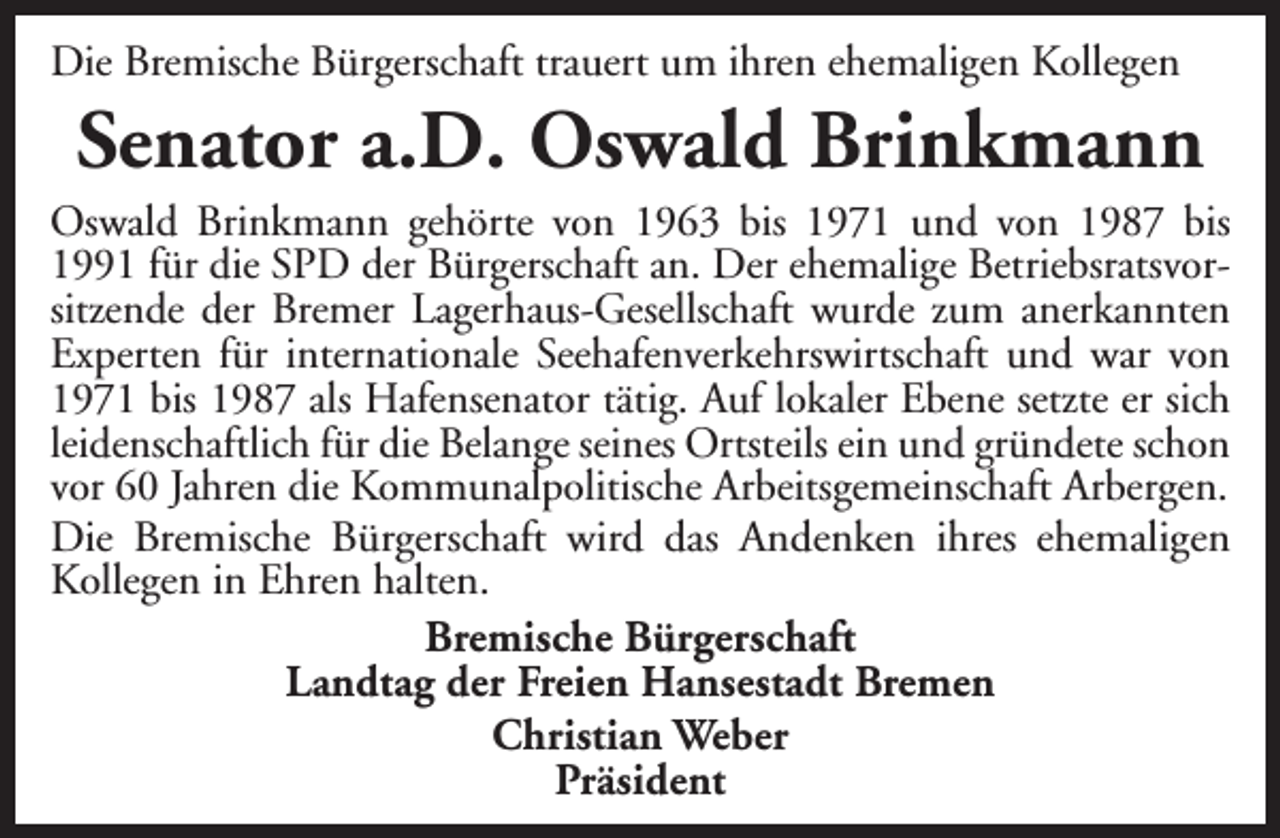<p>Die Bremische Bürgerschaft trauert um ihren ehemaligen Kollegen</p><p>Senator a.D. Oswald Brinkmann</p><p>Oswald Brinkmann gehörte von 1963 bis 1971 und von 1987 bis<br />1991 für die SPD der Bürgerschaft an. Der ehemalige Betriebsratsvorsitzende der Bremer Lagerhaus-Gesellschaft wurde zum anerkannten<br />Experten für internationale Seehafenverkehrswirtschaft und war von<br />1971 bis 1987 als Hafensenator tätig. Auf lokaler Ebene setzte er sich<br />leidenschaftlich für die Belange seines Ortsteils ein und gründete schon<br />vor 60 Jahren die Kommunalpolitische Arbeitsgemeinschaft Arbergen.<br />Die Bremische Bürgerschaft wird das Andenken ihres ehemaligen<br />Kollegen in Ehren halten.<br />Bremische Bürgerschaft<br />Landtag der Freien Hansestadt Bremen<br />Christian Weber<br />Präsident</p>