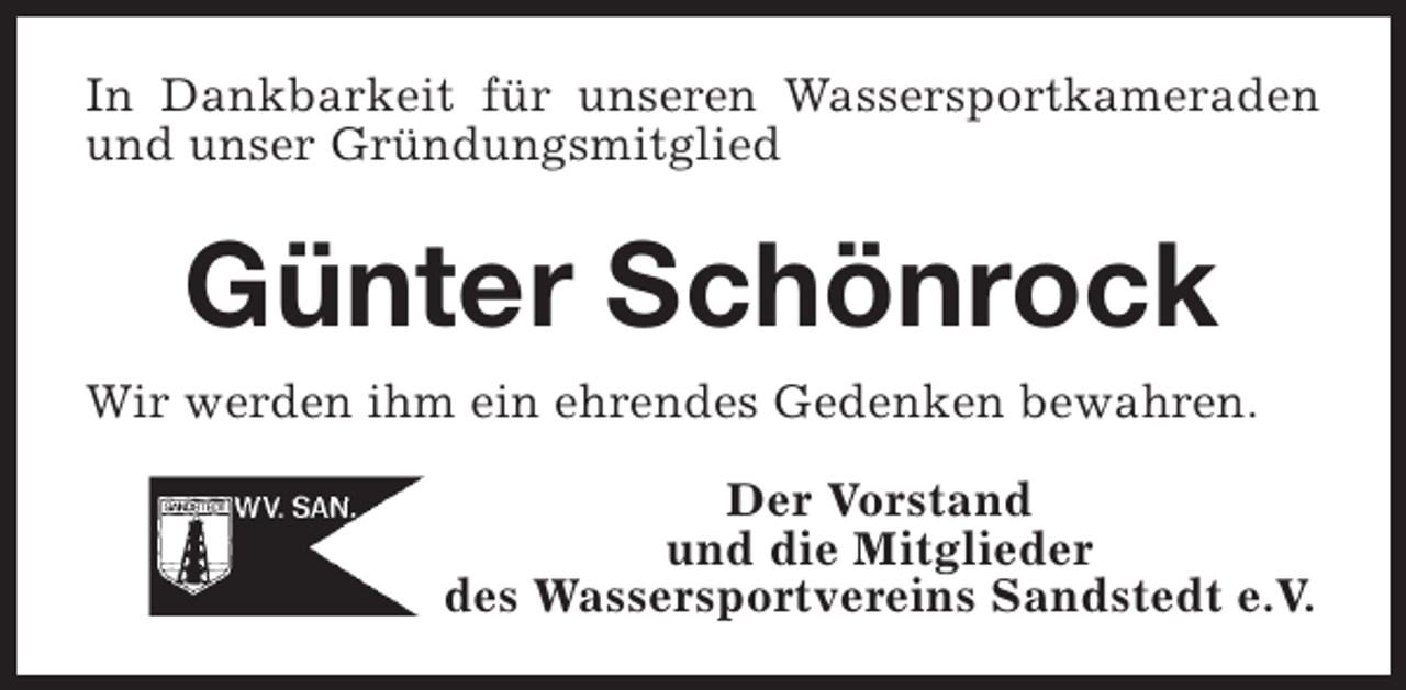 <p>In Dankbarkeit für unseren Wassersportkameraden<br />und unser Gründungsmitglied</p><p>Günter Schönrock<br />Wir werden ihm ein ehrendes Gedenken bewahren.<br />Der Vorstand<br />und die Mitglieder<br />des Wassersportvereins Sandstedt e.V.</p>