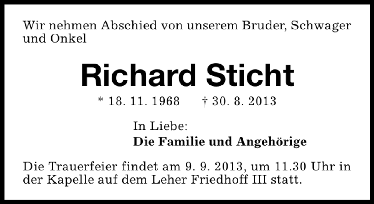 <p>Wir nehmen Abschied von unserem Bruder, Schwager<br />und Onkel</p><p>Richard Sticht<br />* 18. 11. 1968</p><p>† 30. 8. 2013</p><p>In Liebe:<br />Die Familie und Angehörige<br />Die Trauerfeier findet am 9. 9. 2013, um 11.30 Uhr in<br />der Kapelle auf dem Leher Friedhoff III statt.</p>