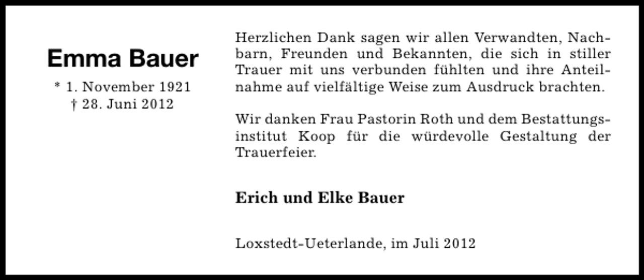 <p>Emma Bauer<br />* 1. November 1921<br />† 28. Juni 2012</p><p>Herzlichen Dank sagen wir allen Verwandten, Nachbarn, Freunden und Bekannten, die sich in stiller<br />Trauer mit uns verbunden fühlten und ihre Anteilnahme auf vielfältige Weise zum Ausdruck brachten.<br />Wir danken Frau Pastorin Roth und dem Bestattungsinstitut Koop für die würdevolle Gestaltung der<br />Trauerfeier.</p><p>Erich und Elke Bauer<br />Loxstedt-Ueterlande, im Juli 2012</p>