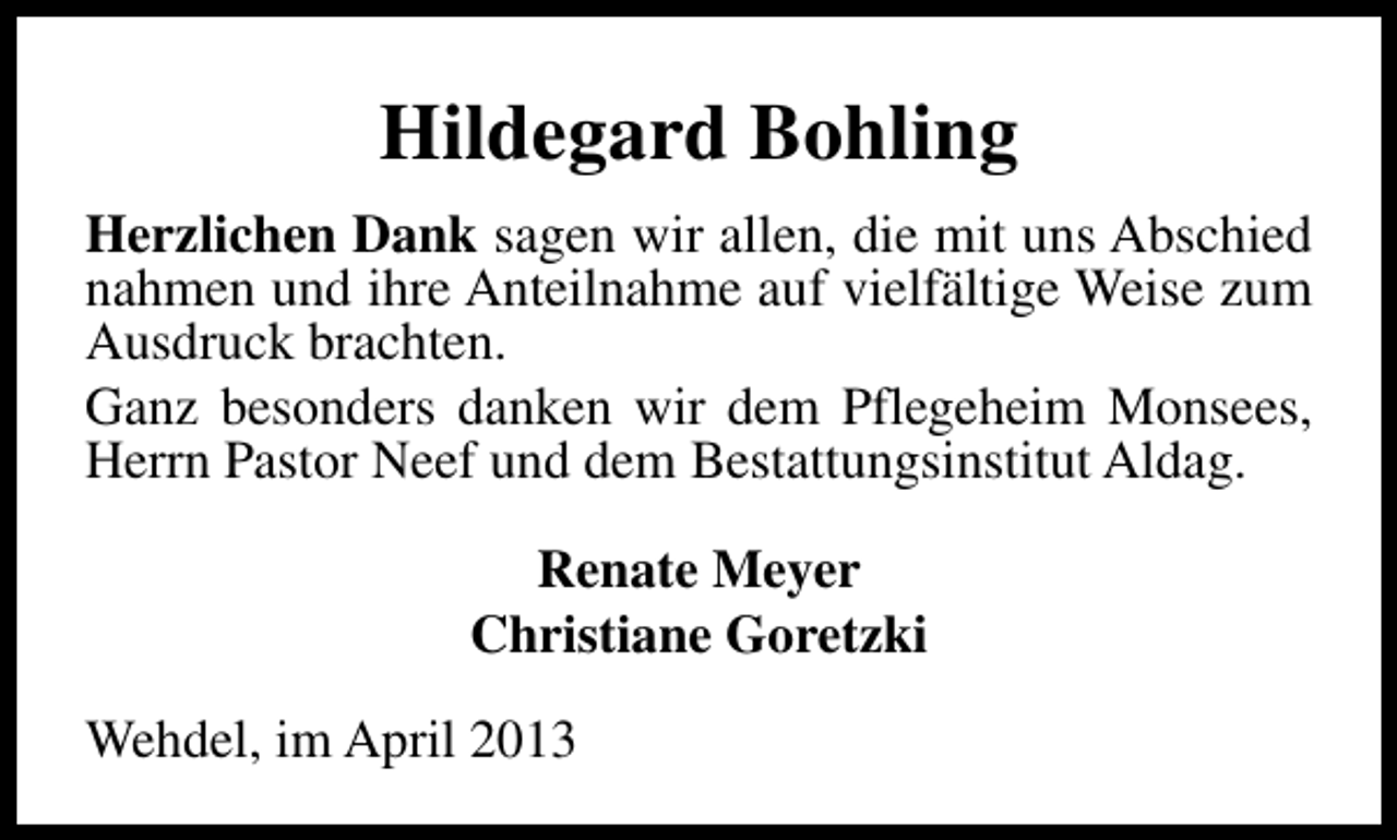 <p>Hildegard Bohling<br />Herzlichen Dank sagen wir allen, die mit uns Abschied<br />nahmen und ihre Anteilnahme auf vielfältige Weise zum<br />Ausdruck brachten.<br />Ganz besonders danken wir dem Pflegeheim Monsees,<br />Herrn Pastor Neef und dem Bestattungsinstitut Aldag.<br />Renate Meyer<br />Christiane Goretzki<br />Wehdel, im April 2013</p>