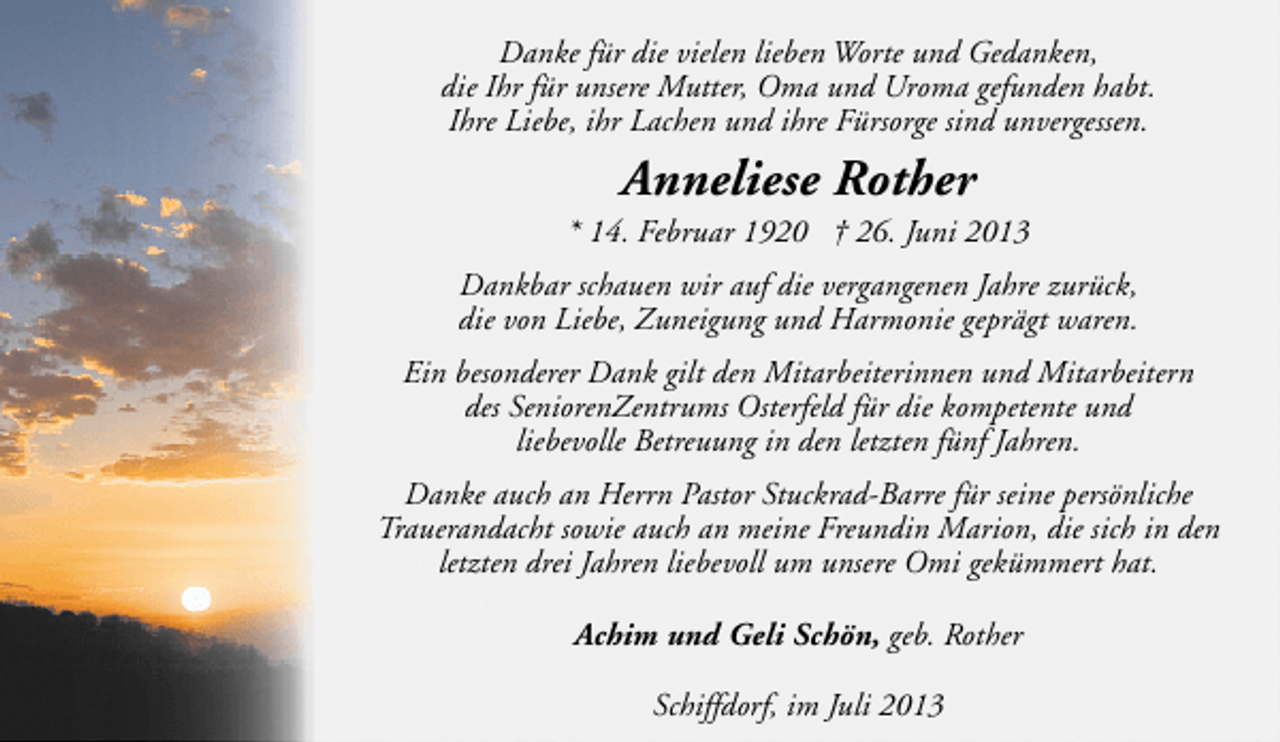 <p>Danke für die vielen lieben Worte und Gedanken,<br />die Ihr für unsere Mutter, Oma und Uroma gefunden habt.<br />Ihre Liebe, ihr Lachen und ihre Fürsorge sind unvergessen.</p><p>Anneliese Rother</p><p>* 14. Februar 1920 † 26. Juni 2013<br />Dankbar schauen wir auf die vergangenen Jahre zurück,<br />die von Liebe, Zuneigung und Harmonie geprägt waren.<br />Ein besonderer Dank gilt den Mitarbeiterinnen und Mitarbeitern<br />des SeniorenZentrums Osterfeld für die kompetente und<br />liebevolle Betreuung in den letzten fünf Jahren.<br />Danke auch an Herrn Pastor Stuckrad-Barre für seine persönliche<br />Trauerandacht sowie auch an meine Freundin Marion, die sich in den<br />letzten drei Jahren liebevoll um unsere Omi gekümmert hat.<br />Achim und Geli Schön, geb. Rother<br />Schiffdorf, im Juli 2013</p>