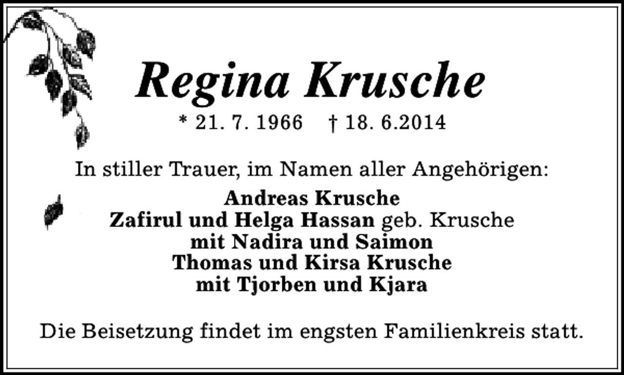 <p>Regina Krusche<br />* 21. 7. 1966</p><p>† 18. 6.2014</p><p>In stiller Trauer, im Namen aller Angehörigen:<br />Andreas Krusche<br />Zafirul und Helga Hassan geb. Krusche<br />mit Nadira und Saimon<br />Thomas und Kirsa Krusche<br />mit Tjorben und Kjara<br />Die Beisetzung findet im engsten Familienkreis statt.</p>