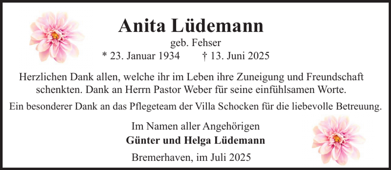 <p>Anita Lüdemann</p><p>geb. Fehser<br />* 23. Januar 1934<br />† 13. Juni 2025<br />Herzlichen Dank allen, welche ihr im Leben ihre Zuneigung und Freundschaft<br />schenkten. Dank an Herrn Pastor Weber für seine einfühlsamen Worte.<br />Ein besonderer Dank an das Pflegeteam der Villa Schocken für die liebevolle Betreuung.</p><p>Im Namen aller Angehörigen<br />Günter und Helga Lüdemann<br />Bremerhaven, im Juli 2025</p>
