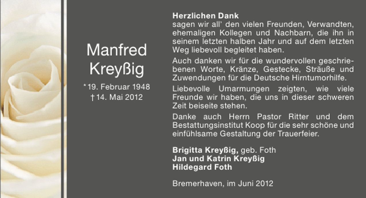 <p>Manfred<br />Kreyßig<br />* 19. Februar 1948<br />† 14. Mai 2012</p><p>Herzlichen Dank<br />sagen wir all’ den vielen Freunden, Verwandten,<br />ehemaligen Kollegen und Nachbarn, die ihn in<br />seinem letzten halben Jahr und auf dem letzten<br />Weg liebevoll begleitet haben.<br />Auch danken wir für die wundervollen geschriebenen Worte, Kränze, Gestecke, Sträuße und<br />Zuwendungen für die Deutsche Hirntumorhilfe.<br />Liebevolle Umarmungen zeigten, wie viele<br />Freunde wir haben, die uns in dieser schweren<br />Zeit beiseite stehen.<br />Danke auch Herrn Pastor Ritter und dem<br />Bestattungsinstitut Koop für die sehr schöne und<br />einfühlsame Gestaltung der Trauerfeier.<br />Brigitta Kreyßig, geb. Foth<br />Jan und Katrin Kreyßig<br />Hildegard Foth<br />Bremerhaven, im Juni 2012</p>