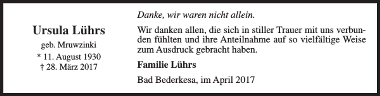 <p>Danke, wir waren nicht allein.</p><p>Ursula Lührs<br />geb. Mruwzinki<br />* 11. August 1930<br />† 28. März 2017</p><p>Wir danken allen, die sich in stiller Trauer mit uns verbunden fühlten und ihre Anteilnahme auf so vielfältige Weise<br />zum Ausdruck gebracht haben.<br />Familie Lührs<br />Bad Bederkesa, im April 2017</p>
