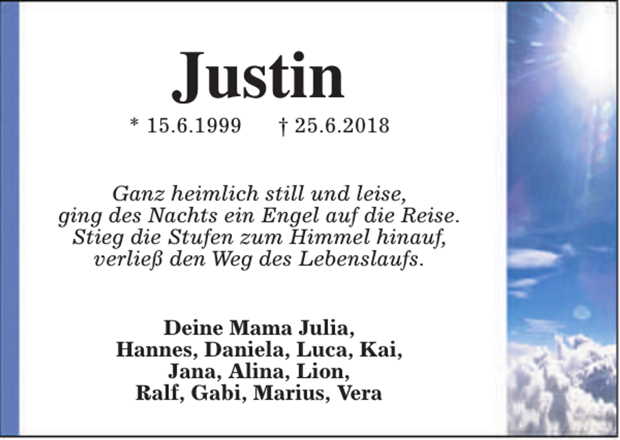 <p>Justin</p><p>* 15.6.1999</p><p>† 25.6.2018</p><p>Ganz heimlich still und leise,<br />ging des Nachts ein Engel auf die Reise.<br />Stieg die Stufen zum Himmel hinauf,<br />verließ den Weg des Lebenslaufs.<br />Deine Mama Julia,<br />Hannes, Daniela, Luca, Kai,<br />Jana, Alina, Lion,<br />Ralf, Gabi, Marius, Vera</p>