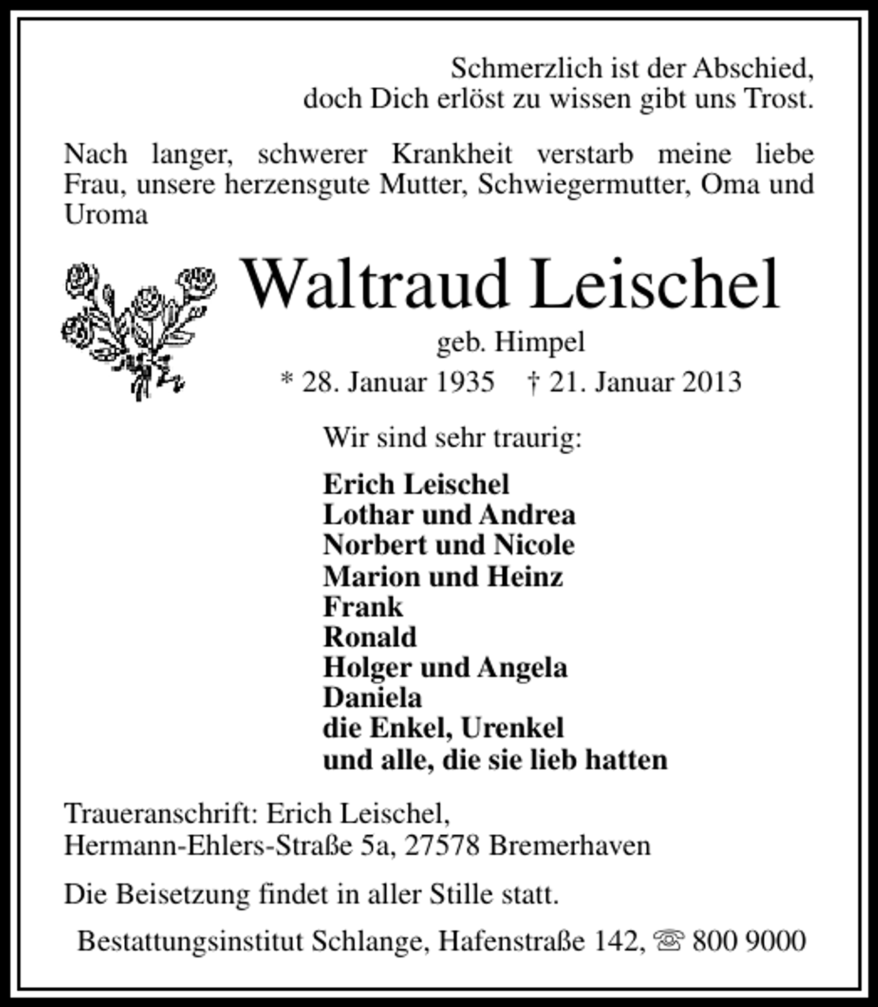 <p>Schmerzlich ist der Abschied,<br />doch Dich erlöst zu wissen gibt uns Trost.<br />Nach langer, schwerer Krankheit verstarb meine liebe<br />Frau, unsere herzensgute Mutter, Schwiegermutter, Oma und<br />Uroma</p><p>Waltraud Leischel<br />geb. Himpel<br />* 28. Januar 1935 † 21. Januar 2013<br />Wir sind sehr traurig:<br />Erich Leischel<br />Lothar und Andrea<br />Norbert und Nicole<br />Marion und Heinz<br />Frank<br />Ronald<br />Holger und Angela<br />Daniela<br />die Enkel, Urenkel<br />und alle, die sie lieb hatten<br />Traueranschrift: Erich Leischel,<br />Hermann-Ehlers-Straße 5a, 27578 Bremerhaven<br />Die Beisetzung findet in aller Stille statt.<br />Bestattungsinstitut Schlange, Hafenstraße 142, s 800 9000</p>