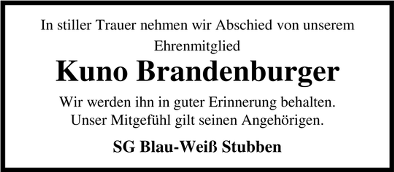 <p>In stiller Trauer nehmen wir Abschied von unserem Ehrenmitglied</p><p>Kuno Brandenburger<br />Wir werden ihn in guter Erinnerung behalten. Unser Mitgefühl gilt seinen Angehörigen.</p><p>SG Blau-Weiß Stubben</p>
