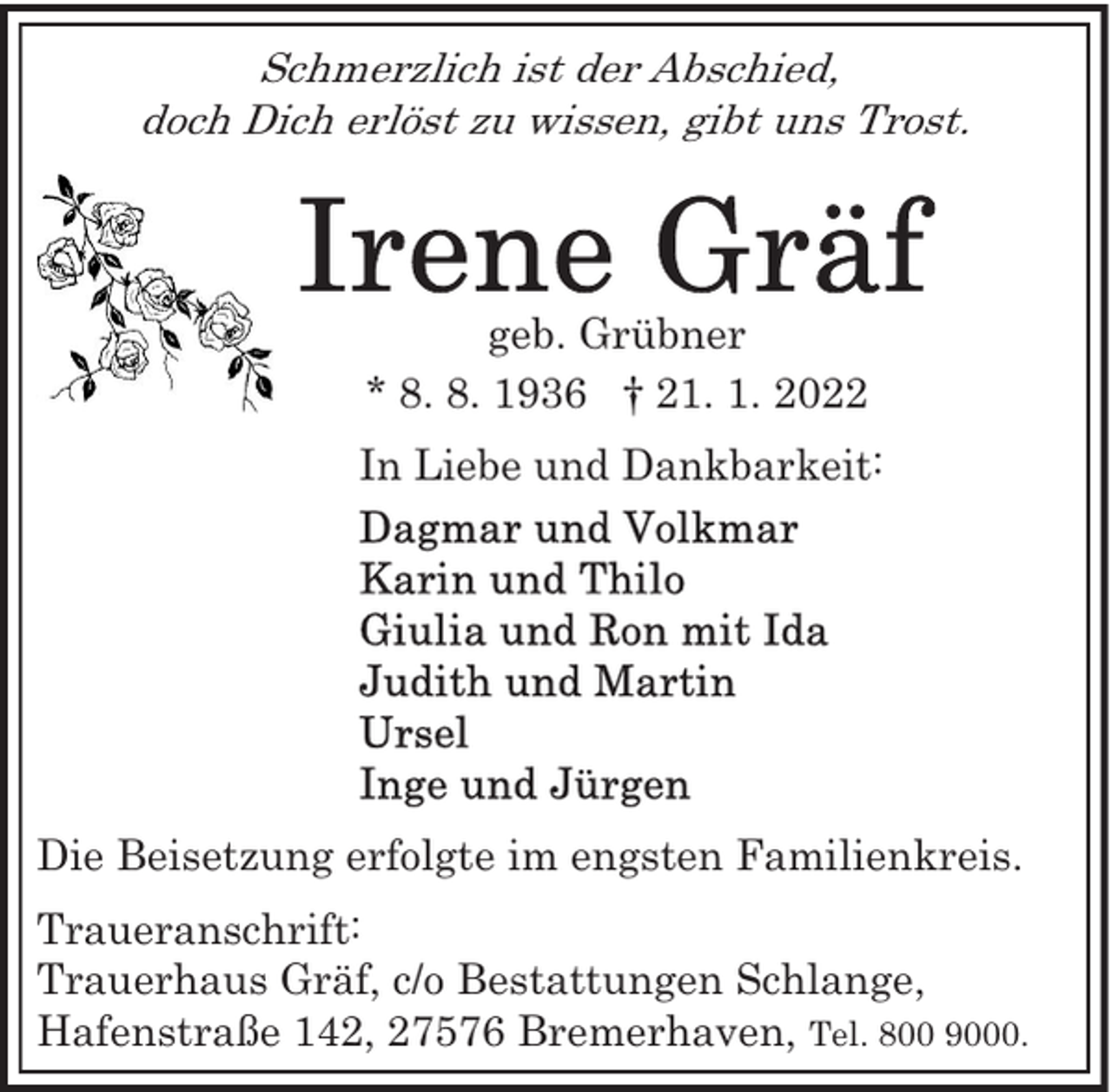 <p>Schmerzlich ist der Abschied,<br />doch Dich erlöst zu wissen, gibt uns Trost.</p>
<p>geb. Grübner<br />* 8. 8. 1936 † 21. 1. 2022<br />In Liebe und Dankbarkeit:</p>
<p>Die Beisetzung erfolgte im engsten Familienkreis.<br />Traueranschrift:<br />Trauerhaus Gräf, c/o Bestattungen Schlange,<br />Hafenstraße 142, 27576 Bremerhaven, Tel. 800 9000.</p>
