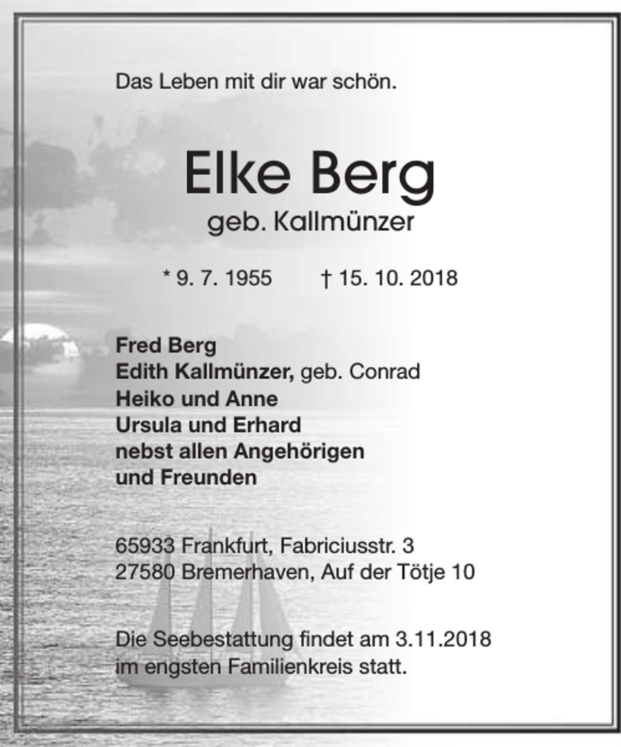 <p>Das Leben mit dir war schön.</p>
<p>Elke Berg<br />geb. Kallmünzer</p>
<p>* 9. 7. 1955</p>
<p>† 15. 10. 2018</p>
<p>Fred Berg<br />Edith Kallmünzer, geb. Conrad<br />Heiko und Anne<br />Ursula und Erhard<br />nebst allen Angehörigen<br />und Freunden<br />65933 Frankfurt, Fabriciusstr. 3<br />27580 Bremerhaven, Auf der Tötje 10<br />Die Seebestattung findet am 3.11.2018<br />im engsten Familienkreis statt.</p>