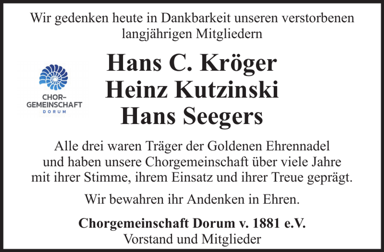<p>Wir gedenken heute in Dankbarkeit unseren verstorbenen<br />langjährigen Mitgliedern</p>
<p>Hans C. Kröger<br />Heinz Kutzinski<br />Hans Seegers<br />Alle drei waren Träger der Goldenen Ehrennadel<br />und haben unsere Chorgemeinschaft über viele Jahre<br />mit ihrer Stimme, ihrem Einsatz und ihrer Treue geprägt.<br />Wir bewahren ihr Andenken in Ehren.<br />Chorgemeinschaft Dorum v. 1881 e.V.<br />Vorstand und Mitglieder</p>