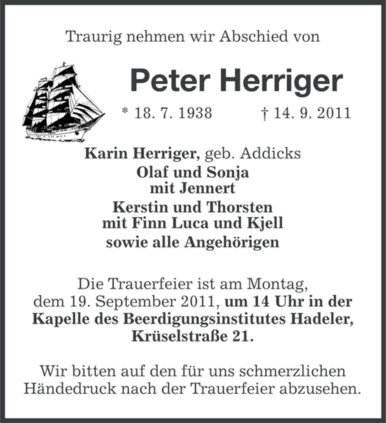 <p>Traurig nehmen wir Abschied von</p><p>Peter Herriger<br />* 18. 7. 1938</p><p>† 14. 9. 2011</p><p>Karin Herriger, geb. Addicks<br />Olaf und Sonja<br />mit Jennert<br />Kerstin und Thorsten<br />mit Finn Luca und Kjell<br />sowie alle Angehörigen<br />Die Trauerfeier ist am Montag,<br />dem 19. September 2011, um 14 Uhr in der<br />Kapelle des Beerdigungsinstitutes Hadeler,<br />Krüselstraße 21.<br />Wir bitten auf den für uns schmerzlichen<br />Händedruck nach der Trauerfeier abzusehen.</p>
