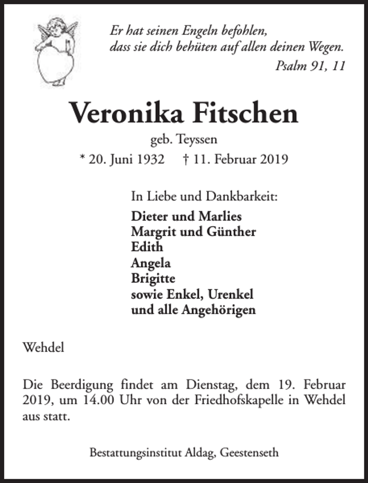 <p>Er hat seinen Engeln befohlen,<br />dass sie dich behüten auf allen deinen Wegen.<br />Psalm 91, 11</p><p>Veronika Fitschen<br />geb. Teyssen<br />* 20. Juni 1932 † 11. Februar 2019<br />In Liebe und Dankbarkeit:<br />Dieter und Marlies<br />Margrit und Günther<br />Edith<br />Angela<br />Brigitte<br />sowie Enkel, Urenkel<br />und alle Angehörigen<br />Wehdel<br />Die Beerdigung findet am Dienstag, dem 19. Februar<br />2019, um 14.00 Uhr von der Friedhofskapelle in Wehdel<br />aus statt.<br />Bestattungsinstitut Aldag, Geestenseth</p>