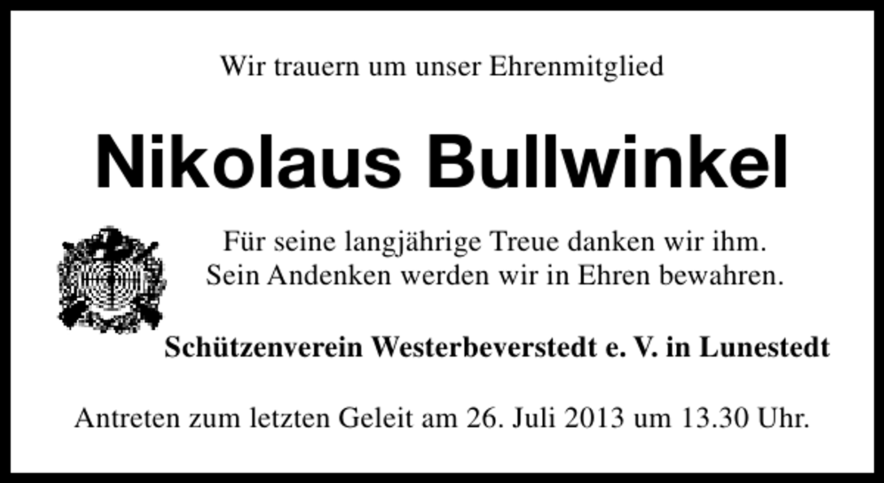 <p>Wir trauern um unser Ehrenmitglied</p><p>Nikolaus Bullwinkel<br />Für seine langjährige Treue danken wir ihm.<br />Sein Andenken werden wir in Ehren bewahren.<br />Schützenverein Westerbeverstedt e. V. in Lunestedt<br />Antreten zum letzten Geleit am 26. Juli 2013 um 13.30 Uhr.</p>