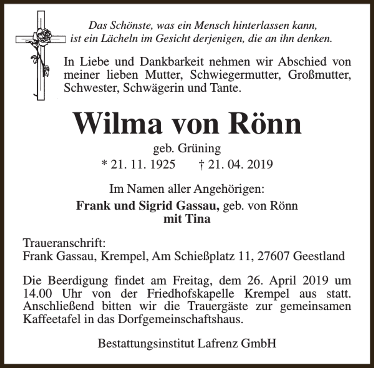 <p>Das Schönste, was ein Mensch hinterlassen kann,<br />ist ein Lächeln im Gesicht derjenigen, die an ihn denken.</p><p>In Liebe und Dankbarkeit nehmen wir Abschied von<br />meiner lieben Mutter, Schwiegermutter, Großmutter,<br />Schwester, Schwägerin und Tante.</p><p>Wilma von Rönn<br />geb. Grüning<br />* 21. 11. 1925<br />† 21. 04. 2019</p><p>Im Namen aller Angehörigen:<br />Frank und Sigrid Gassau, geb. von Rönn<br />mit Tina<br />Traueranschrift:<br />Frank Gassau, Krempel, Am Schießplatz 11, 27607 Geestland<br />Die Beerdigung findet am Freitag, dem 26. April 2019 um<br />14.00 Uhr von der Friedhofskapelle Krempel aus statt.<br />Anschließend bitten wir die Trauergäste zur gemeinsamen<br />Kaffeetafel in das Dorfgemeinschaftshaus.<br />Bestattungsinstitut Lafrenz GmbH</p>
