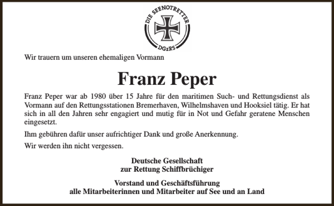 <p>Wir trauern um unseren ehemaligen Vormann</p><p>Franz Peper<br />Franz Peper war ab 1980 über 15 Jahre für den maritimen Such- und Rettungsdienst als<br />Vormann auf den Rettungsstationen Bremerhaven, Wilhelmshaven und Hooksiel tätig. Er hat<br />sich in all den Jahren sehr engagiert und mutig für in Not und Gefahr geratene Menschen<br />eingesetzt.<br />Ihm gebühren dafür unser aufrichtiger Dank und große Anerkennung.<br />Wir werden ihn nicht vergessen.<br />Deutsche Gesellschaft<br />zur Rettung Schiffbrüchiger<br />Vorstand und Geschäftsführung<br />alle Mitarbeiterinnen und Mitarbeiter auf See und an Land</p>