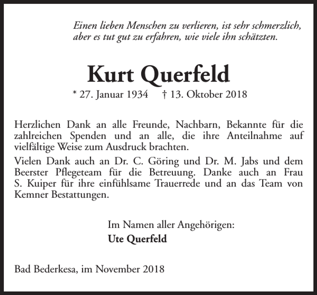 <p>Einen lieben Menschen zu verlieren, ist sehr schmerzlich,<br />aber es tut gut zu erfahren, wie viele ihn schätzten.</p><p>Kurt Querfeld</p><p>* 27. Januar 1934</p><p>† 13. Oktober 2018</p><p>Herzlichen Dank an alle Freunde, Nachbarn, Bekannte für die<br />zahlreichen Spenden und an alle, die ihre Anteilnahme auf<br />vielfältige Weise zum Ausdruck brachten.<br />Vielen Dank auch an Dr. C. Göring und Dr. M. Jabs und dem<br />Beerster Pflegeteam für die Betreuung. Danke auch an Frau<br />S. Kuiper für ihre einfühlsame Trauerrede und an das Team von<br />Kemner Bestattungen.<br />Im Namen aller Angehörigen:<br />Ute Querfeld<br />Bad Bederkesa, im November 2018</p>