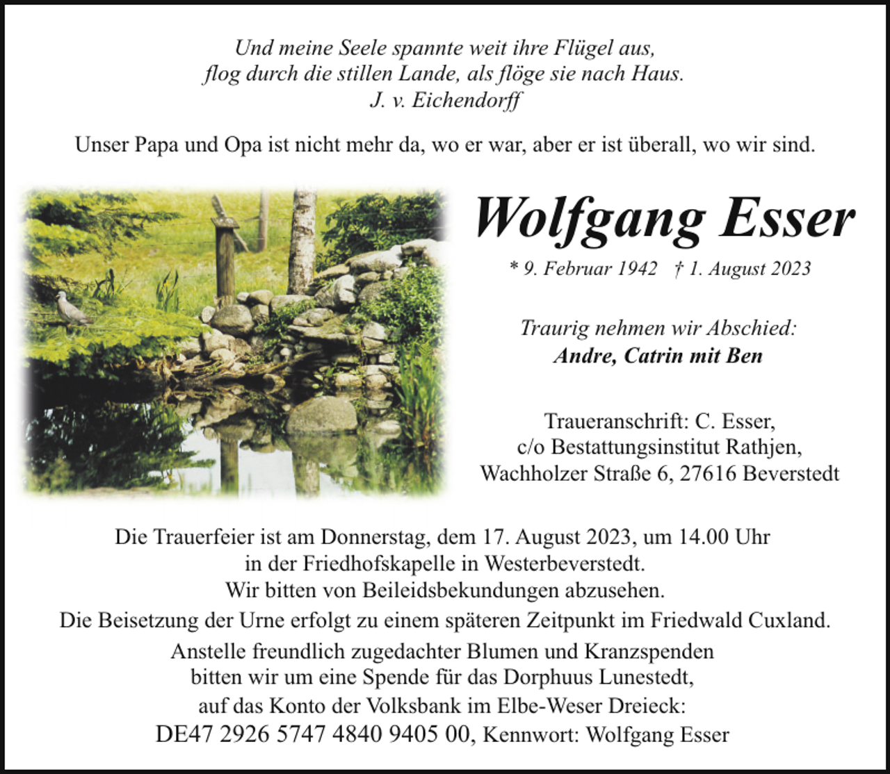 <p>Und meine Seele spannte weit ihre Flügel aus,<br />flog durch die stillen Lande, als flöge sie nach Haus.<br />J. v. Eichendorff<br />Unser Papa und Opa ist nicht mehr da, wo er war, aber er ist überall, wo wir sind.</p><p>Wolfgang Esser<br />* 9. Februar 1942 † 1. August 2023</p><p>Traurig nehmen wir Abschied:<br />Andre, Catrin mit Ben<br />Traueranschrift: C. Esser,<br />c/o Bestattungsinstitut Rathjen,<br />Wachholzer Straße 6, 27616 Beverstedt<br />Die Trauerfeier ist am Donnerstag, dem 17. August 2023, um 14.00 Uhr<br />in der Friedhofskapelle in Westerbeverstedt.<br />Wir bitten von Beileidsbekundungen abzusehen.<br />Die Beisetzung der Urne erfolgt zu einem späteren Zeitpunkt im Friedwald Cuxland.<br />Anstelle freundlich zugedachter Blumen und Kranzspenden<br />bitten wir um eine Spende für das Dorphuus Lunestedt,<br />auf das Konto der Volksbank im Elbe-Weser Dreieck:<br />DE47 2926 5747 4840 9405 00, Kennwort: Wolfgang Esser</p>