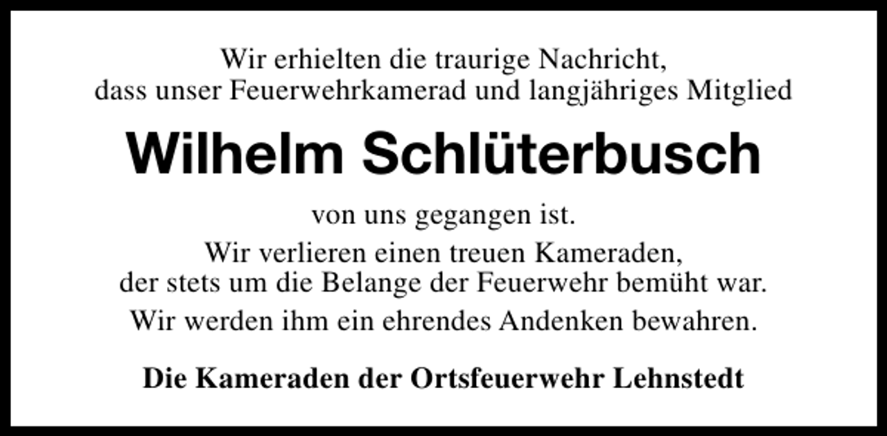 <p>Wir erhielten die traurige Nachricht,<br />dass unser Feuerwehrkamerad und langjähriges Mitglied</p><p>Wilhelm Schlüterbusch<br />von uns gegangen ist.<br />Wir verlieren einen treuen Kameraden,<br />der stets um die Belange der Feuerwehr bemüht war.<br />Wir werden ihm ein ehrendes Andenken bewahren.<br />Die Kameraden der Ortsfeuerwehr Lehnstedt</p>