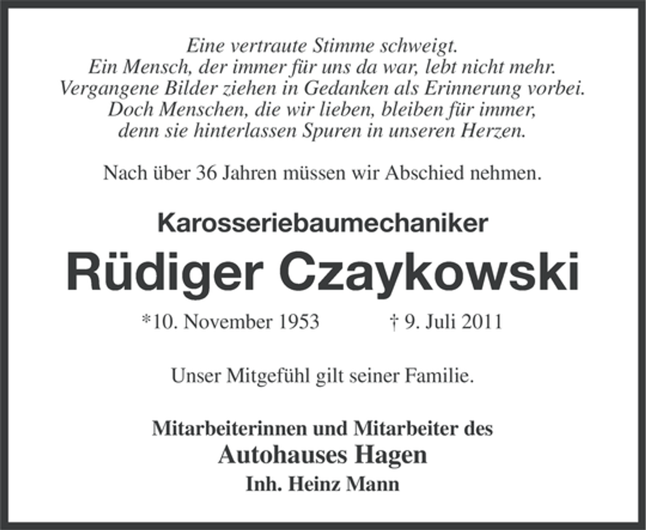 <p>Eine vertraute Stimme schweigt.<br />Ein Mensch, der immer für uns da war, lebt nicht mehr.<br />Vergangene Bilder ziehen in Gedanken als Erinnerung vorbei.<br />Doch Menschen, die wir lieben, bleiben für immer,<br />denn sie hinterlassen Spuren in unseren Herzen.<br />Nach über 36 Jahren müssen wir Abschied nehmen.</p><p>Karosseriebaumechaniker</p><p>Rüdiger Czaykowski<br />*10. November 1953</p><p>† 9. Juli 2011</p><p>Unser Mitgefühl gilt seiner Familie.<br />Mitarbeiterinnen und Mitarbeiter des</p><p>Autohauses Hagen<br />Inh. Heinz Mann</p>