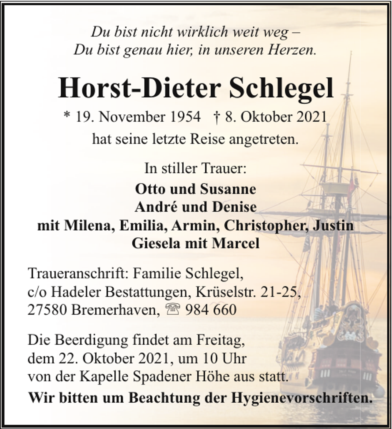<p>Du bist nicht wirklich weit weg –<br />Du bist genau hier, in unseren Herzen.</p><p>Horst-Dieter Schlegel<br />* 19. November 1954 † 8. Oktober 2021<br />hat seine letzte Reise angetreten.</p><p>In stiller Trauer:<br />Otto und Susanne<br />André und Denise<br />mit Milena, Emilia, Armin, Christopher, Justin<br />Giesela mit Marcel<br />Traueranschrift: Familie Schlegel,<br />c/o Hadeler Bestattungen, Krüselstr. 21-25,<br />27580 Bremerhaven, ' 984 660<br />Die Beerdigung findet am Freitag,<br />dem 22. Oktober 2021, um 10 Uhr<br />von der Kapelle Spadener Höhe aus statt.<br />Wir bitten um Beachtung der Hygienevorschriften.</p>