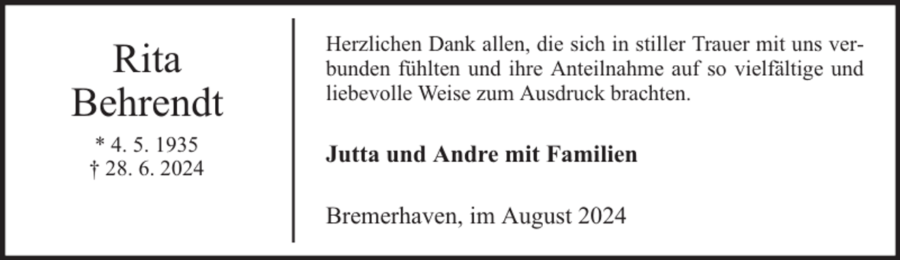 <p>Rita<br />Behrendt<br />* 4. 5. 1935<br />† 28. 6. 2024</p><p>Herzlichen Dank allen, die sich in stiller Trauer mit uns verbunden fühlten und ihre Anteilnahme auf so vielfältige und<br />liebevolle Weise zum Ausdruck brachten.</p><p>Jutta und Andre mit Familien<br />Bremerhaven, im August 2024</p>