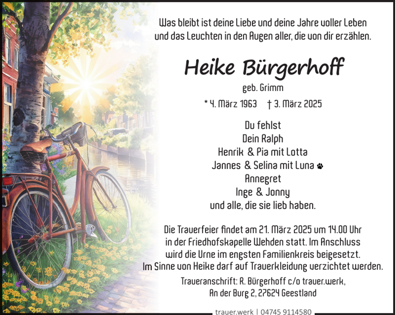 <p>Was bleibt ist deine Liebe und deine Jahre voller Leben<br />und das Leuchten in den Augen aller, die von dir erzählen.</p><p>Heike Bürgerhoff<br />geb. Grimm<br />* 4. März 1963 † 3. März 2025</p><p>Du fehlst<br />Dein Ralph<br />Henrik &amp; Pia mit Lotta<br />Jannes &amp; Selina mit Luna<br />Annegret<br />Inge &amp; Jonny<br />und alle, die sie lieb haben.<br />Die Trauerfeier ﬁndet am 21. März 2025 um 14.00 Uhr<br />in der Friedhofskapelle Wehden statt. Im Anschluss<br />wird die Urne im engsten Familienkreis beigesetzt.<br />Im Siinne von Heike darf auf Trauerkleidung verzichtet werden.<br />Traueranschrift: R. Bürgerhoff c/o trauer.werk,<br />An der Burg 2, 27624 Geestland<br />trauer.werk | 04745 9114580</p>