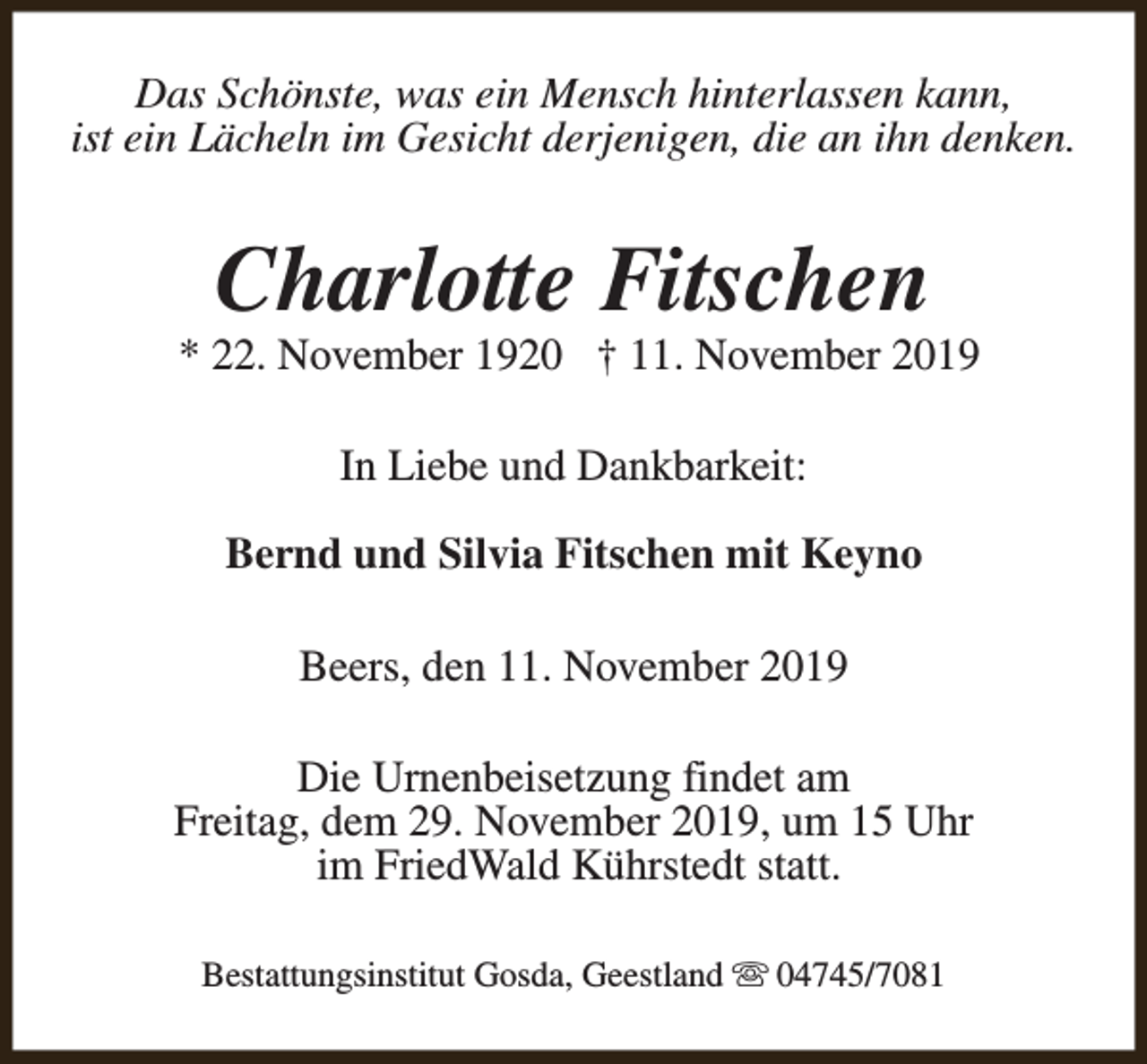 <p>Das Schönste, was ein Mensch hinterlassen kann,<br />ist ein Lächeln im Gesicht derjenigen, die an ihn denken.</p><p>Charlotte Fitschen</p><p>* 22. November 1920 † 11. November 2019<br />In Liebe und Dankbarkeit:<br />Bernd und Silvia Fitschen mit Keyno<br />Beers, den 11. November 2019<br />Die Urnenbeisetzung findet am<br />Freitag, dem 29. November 2019, um 15 Uhr<br />im FriedWald Kührstedt statt.<br />Bestattungsinstitut Gosda, Geestland s 04745/7081</p>
