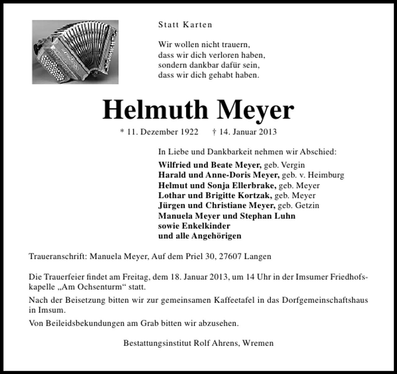 <p>Statt Karten<br />Wir wollen nicht trauern,<br />dass wir dich verloren haben,<br />sondern dankbar dafür sein,<br />dass wir dich gehabt haben.</p><p>Helmuth Meyer<br />* 11. Dezember 1922</p><p>† 14. Januar 2013</p><p>In Liebe und Dankbarkeit nehmen wir Abschied:<br />Wilfried und Beate Meyer, geb. Vergin<br />Harald und Anne-Doris Meyer, geb. v. Heimburg<br />Helmut und Sonja Ellerbrake, geb. Meyer<br />Lothar und Brigitte Kortzak, geb. Meyer<br />Jürgen und Christiane Meyer, geb. Getzin<br />Manuela Meyer und Stephan Luhn<br />sowie Enkelkinder<br />und alle Angehörigen<br />Traueranschrift: Manuela Meyer, Auf dem Priel 30, 27607 Langen<br />Die Trauerfeier ﬁndet am Freitag, dem 18. Januar 2013, um 14 Uhr in der Imsumer Friedhofskapelle „Am Ochsenturm“ statt.<br />Nach der Beisetzung bitten wir zur gemeinsamen Kaffeetafel in das Dorfgemeinschaftshaus<br />in Imsum.<br />Von Beileidsbekundungen am Grab bitten wir abzusehen.<br />Bestattungsinstitut Rolf Ahrens, Wremen</p>