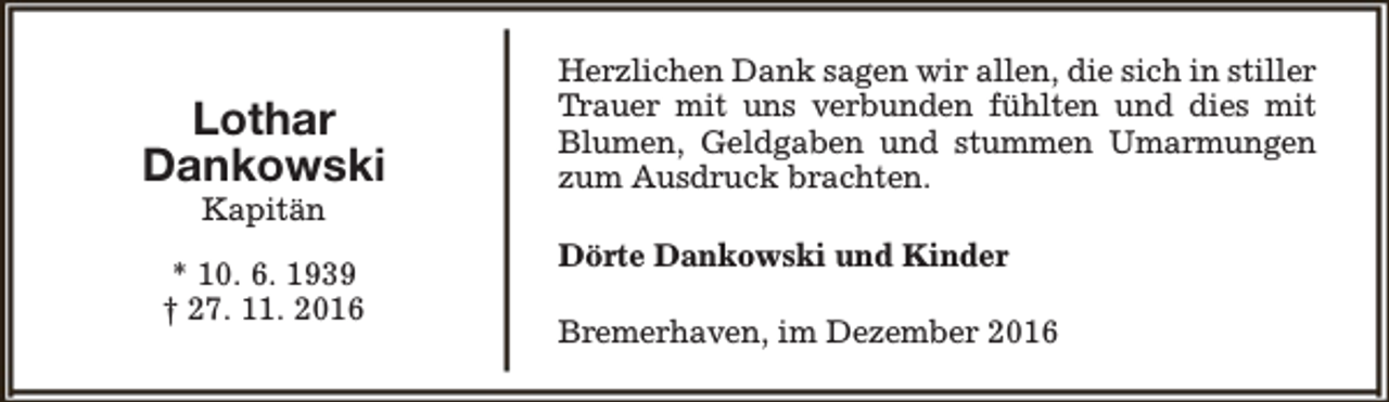 <p>Lothar<br />Dankowski<br />Kapitän</p><p>* 10. 6. 1939<br />† 27. 11. 2016</p><p>Herzlichen Dank sagen wir allen, die sich in stiller<br />Trauer mit uns verbunden fühlten und dies mit<br />Blumen, Geldgaben und stummen Umarmungen<br />zum Ausdruck brachten.<br />Dörte Dankowski und Kinder<br />Bremerhaven, im Dezember 2016</p>
