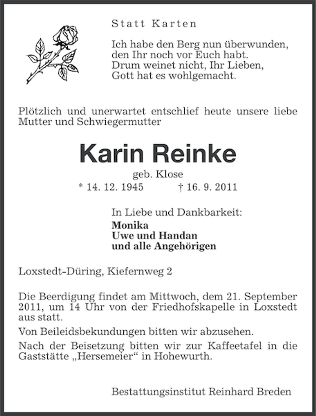 <p>Statt Karten<br />Ich habe den Berg nun überwunden,<br />den Ihr noch vor Euch habt.<br />Drum weinet nicht, Ihr Lieben,<br />Gott hat es wohlgemacht.<br />Plötzlich und unerwartet entschlief heute unsere liebe<br />Mutter und Schwiegermutter</p><p>Karin Reinke<br />geb. Klose<br />* 14. 12. 1945<br />† 16. 9. 2011<br />In Liebe und Dankbarkeit:<br />Monika<br />Uwe und Handan<br />und alle Angehörigen<br />Loxstedt-Düring, Kiefernweg 2<br />Die Beerdigung findet am Mittwoch, dem 21. September<br />2011, um 14 Uhr von der Friedhofskapelle in Loxstedt<br />aus statt.<br />Von Beileidsbekundungen bitten wir abzusehen.<br />Nach der Beisetzung bitten wir zur Kaffeetafel in die<br />Gaststätte „Hersemeier“ in Hohewurth.<br />Bestattungsinstitut Reinhard Breden</p>