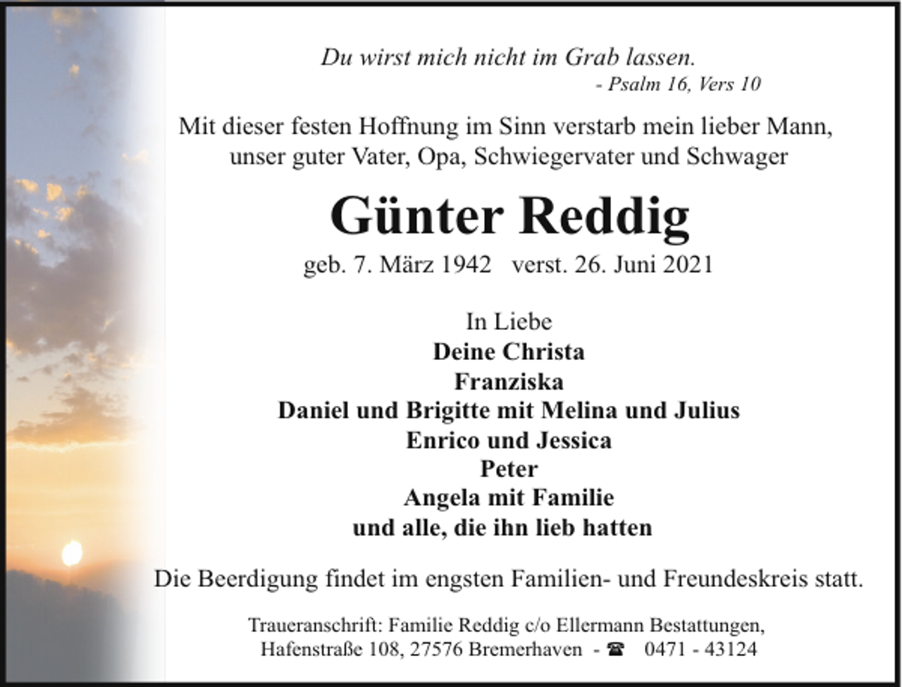 <p>Du wirst mich nicht im Grab lassen.</p><p>- Psalm 16, Vers 10</p><p>Mit dieser festen Hoffnung im Sinn verstarb mein lieber Mann,<br />unser guter Vater, Opa, Schwiegervater und Schwager</p><p>Günter Reddig</p><p>geb. 7. März 1942 verst. 26. Juni 2021<br />In Liebe<br />Deine Christa<br />Franziska<br />Daniel und Brigitte mit Melina und Julius<br />Enrico und Jessica<br />Peter<br />Angela mit Familie<br />und alle, die ihn lieb hatten<br />Die Beerdigung findet im engsten Familien- und Freundeskreis statt.<br />Traueranschrift: Familie Reddig c/o Ellermann Bestattungen,<br />Hafenstraße 108, 27576 Bremerhaven - ( 0471 - 43124</p>