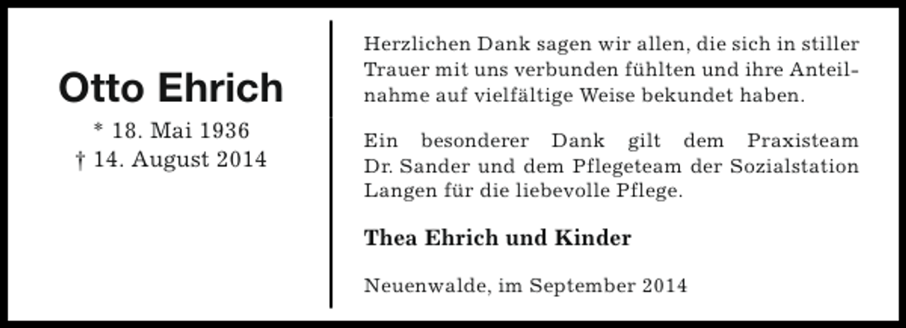 <p>Otto Ehrich<br />* 18. Mai 1936<br />† 14. August 2014</p><p>Herzlichen Dank sagen wir allen, die sich in stiller<br />Trauer mit uns verbunden fühlten und ihre Anteilnahme auf vielfältige Weise bekundet haben.<br />Ein besonderer Dank gilt dem Praxisteam<br />Dr. Sander und dem Pflegeteam der Sozialstation<br />Langen für die liebevolle Pflege.</p><p>Thea Ehrich und Kinder<br />Neuenwalde, im September 2014</p>