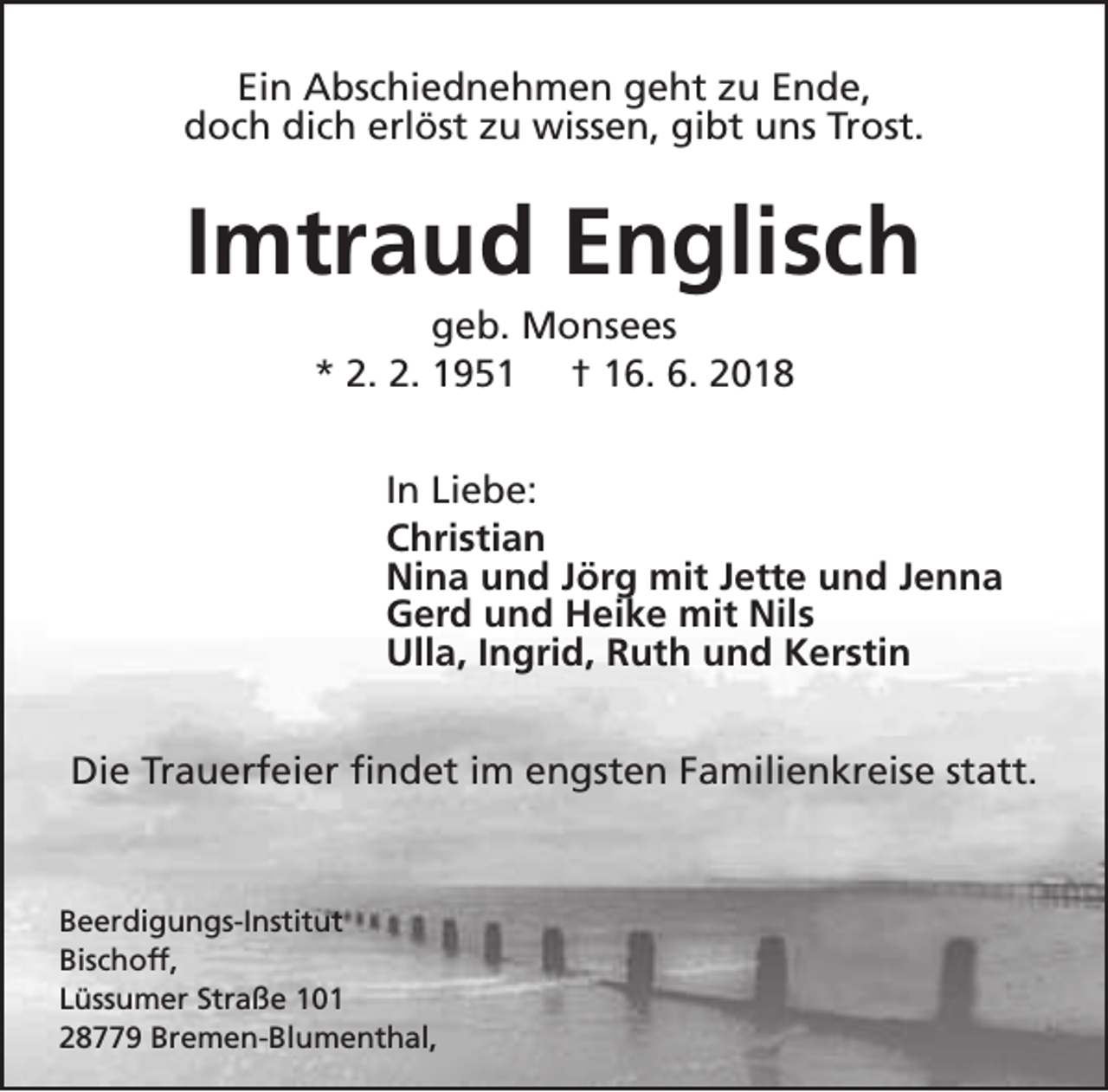 <p>Ein Abschiednehmen geht zu Ende,<br />doch dich erlöst zu wissen, gibt uns Trost.</p><p>Imtraud Englisch<br />geb. Monsees<br />* 2. 2. 1951 † 16. 6. 2018</p><p>In Liebe:<br />Christian<br />Nina und Jörg mit Jette und Jenna<br />Gerd und Heike mit Nils<br />Ulla, Ingrid, Ruth und Kerstin<br />Die Trauerfeier findet im engsten Familienkreise statt.</p><p>Beerdigungs-Institut<br />Bischoff,<br />Lüssumer Straße 101<br />28779 Bremen-Blumenthal,</p>
