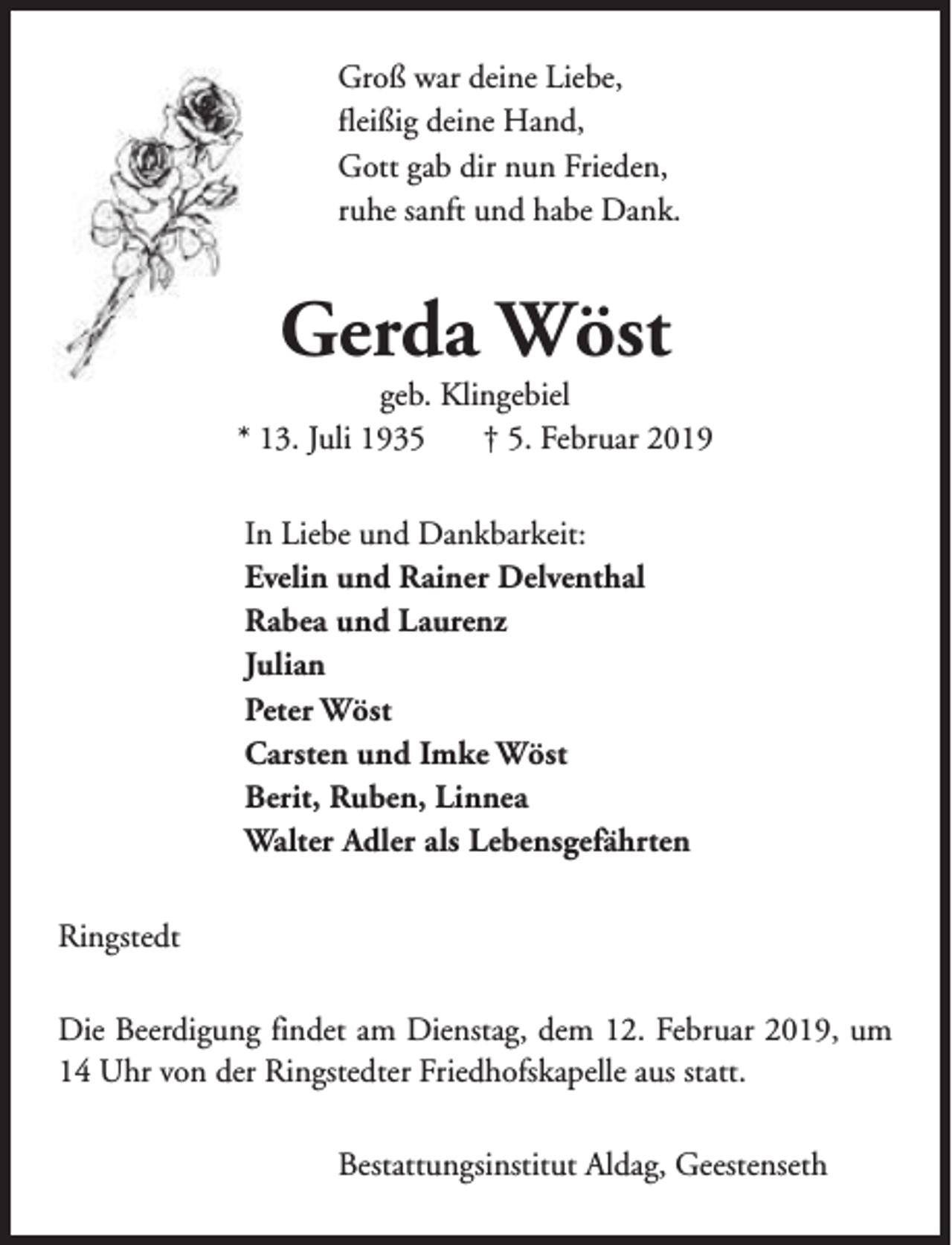 <p>Groß war deine Liebe,<br />fleißig deine Hand,<br />Gott gab dir nun Frieden,<br />ruhe sanft und habe Dank.</p><p>Gerda Wöst</p><p>geb. Klingebiel<br />* 13. Juli 1935<br />† 5. Februar 2019<br />In Liebe und Dankbarkeit:<br />Evelin und Rainer Delventhal<br />Rabea und Laurenz<br />Julian<br />Peter Wöst<br />Carsten und Imke Wöst<br />Berit, Ruben, Linnea<br />Walter Adler als Lebensgefährten<br />Ringstedt<br />Die Beerdigung findet am Dienstag, dem 12. Februar 2019, um<br />14 Uhr von der Ringstedter Friedhofskapelle aus statt.<br />Bestattungsinstitut Aldag, Geestenseth</p>