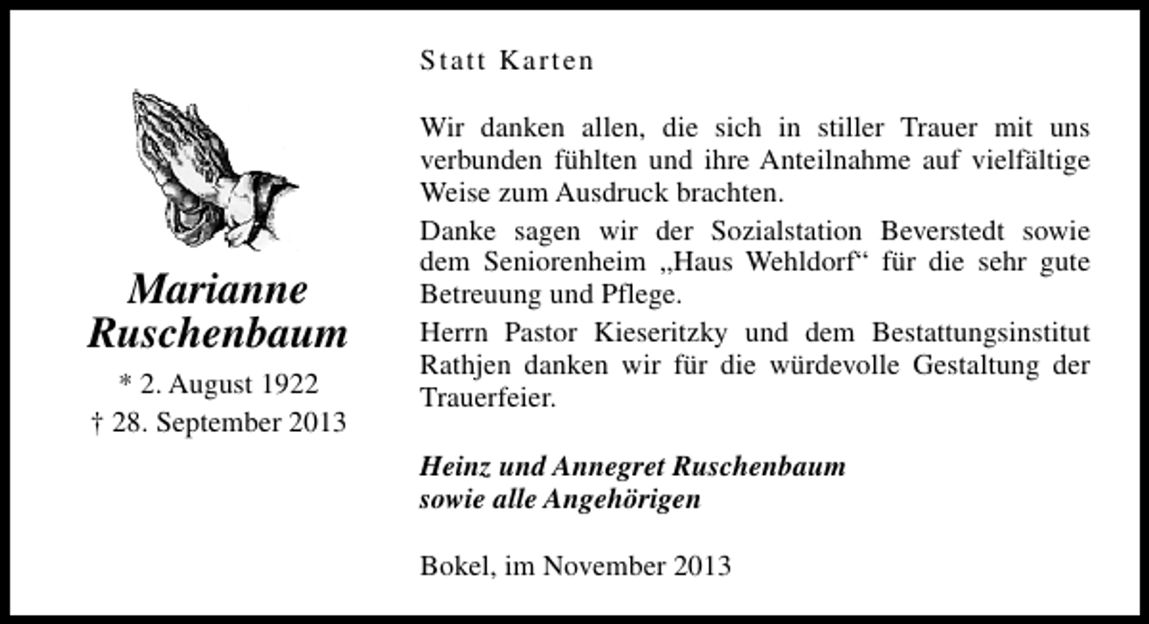 <p>Statt Karten</p><p>Marianne<br />Ruschenbaum<br />* 2. August 1922<br />† 28. September 2013</p><p>Wir danken allen, die sich in stiller Trauer mit uns<br />verbunden fühlten und ihre Anteilnahme auf vielfältige<br />Weise zum Ausdruck brachten.<br />Danke sagen wir der Sozialstation Beverstedt sowie<br />dem Seniorenheim „Haus Wehldorf“ für die sehr gute<br />Betreuung und Pflege.<br />Herrn Pastor Kieseritzky und dem Bestattungsinstitut<br />Rathjen danken wir für die würdevolle Gestaltung der<br />Trauerfeier.<br />Heinz und Annegret Ruschenbaum<br />sowie alle Angehörigen<br />Bokel, im November 2013</p>