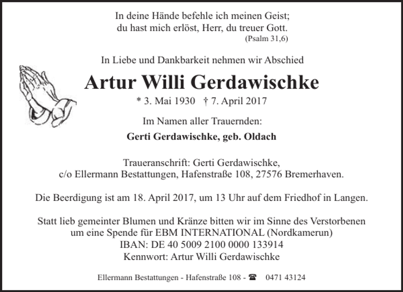 <p>In deine Hände befehle ich meinen Geist;<br />du hast mich erlöst, Herr, du treuer Gott.<br />(Psalm 31,6)</p><p>In Liebe und Dankbarkeit nehmen wir Abschied</p><p>Artur Willi Gerdawischke<br />* 3. Mai 1930 † 7. April 2017<br />Im Namen aller Trauernden:<br />Gerti Gerdawischke, geb. Oldach<br />Traueranschrift: Gerti Gerdawischke,<br />c/o Ellermann Bestattungen, Hafenstraße 108, 27576 Bremerhaven.<br />Die Beerdigung ist am 18. April 2017, um 13 Uhr auf dem Friedhof in Langen.<br />Statt lieb gemeinter Blumen und Kränze bitten wir im Sinne des Verstorbenen<br />um eine Spende für EBM INTERNATIONAL (Nordkamerun)<br />IBAN: DE 40 5009 2100 133914<br />Kennwort: Artur Willi Gerdawischke<br />Ellermann Bestattungen - Hafenstraße 108 - (</p><p>0471 43124</p>