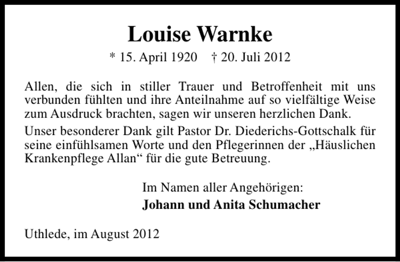 <p>Louise Warnke</p><p>* 15. April 1920 † 20. Juli 2012<br />Allen, die sich in stiller Trauer und Betroffenheit mit uns<br />verbunden fühlten und ihre Anteilnahme auf so vielfältige Weise<br />zum Ausdruck brachten, sagen wir unseren herzlichen Dank.<br />Unser besonderer Dank gilt Pastor Dr. Diederichs-Gottschalk für<br />seine einfühlsamen Worte und den Pflegerinnen der „Häuslichen<br />Krankenpflege Allan“ für die gute Betreuung.<br />Im Namen aller Angehörigen:<br />Johann und Anita Schumacher<br />Uthlede, im August 2012</p>