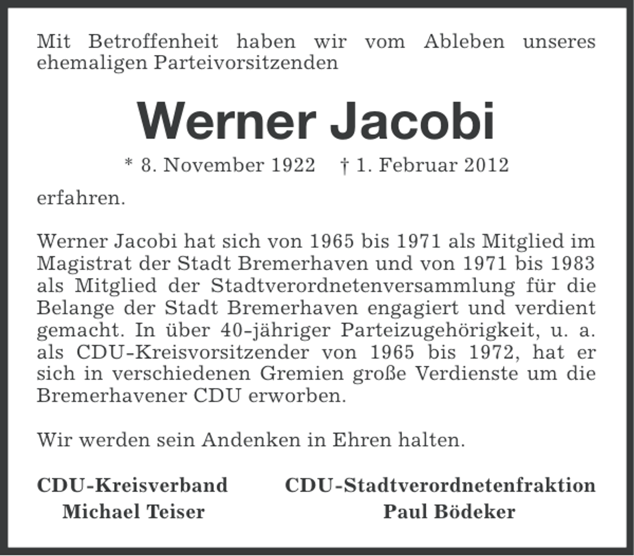<p>Mit Betroffenheit haben wir vom Ableben unseres<br />ehemaligen Parteivorsitzenden</p><p>Werner Jacobi<br />* 8. November 1922</p><p>† 1. Februar 2012</p><p>erfahren.<br />Werner Jacobi hat sich von 1965 bis 1971 als Mitglied im<br />Magistrat der Stadt Bremerhaven und von 1971 bis 1983<br />als Mitglied der Stadtverordnetenversammlung für die<br />Belange der Stadt Bremerhaven engagiert und verdient<br />gemacht. In über 40-jähriger Parteizugehörigkeit, u. a.<br />als CDU-Kreisvorsitzender von 1965 bis 1972, hat er<br />sich in verschiedenen Gremien große Verdienste um die<br />Bremerhavener CDU erworben.<br />Wir werden sein Andenken in Ehren halten.<br />CDU-Kreisverband<br />Michael Teiser</p><p>CDU-Stadtverordnetenfraktion<br />Paul Bödeker</p>