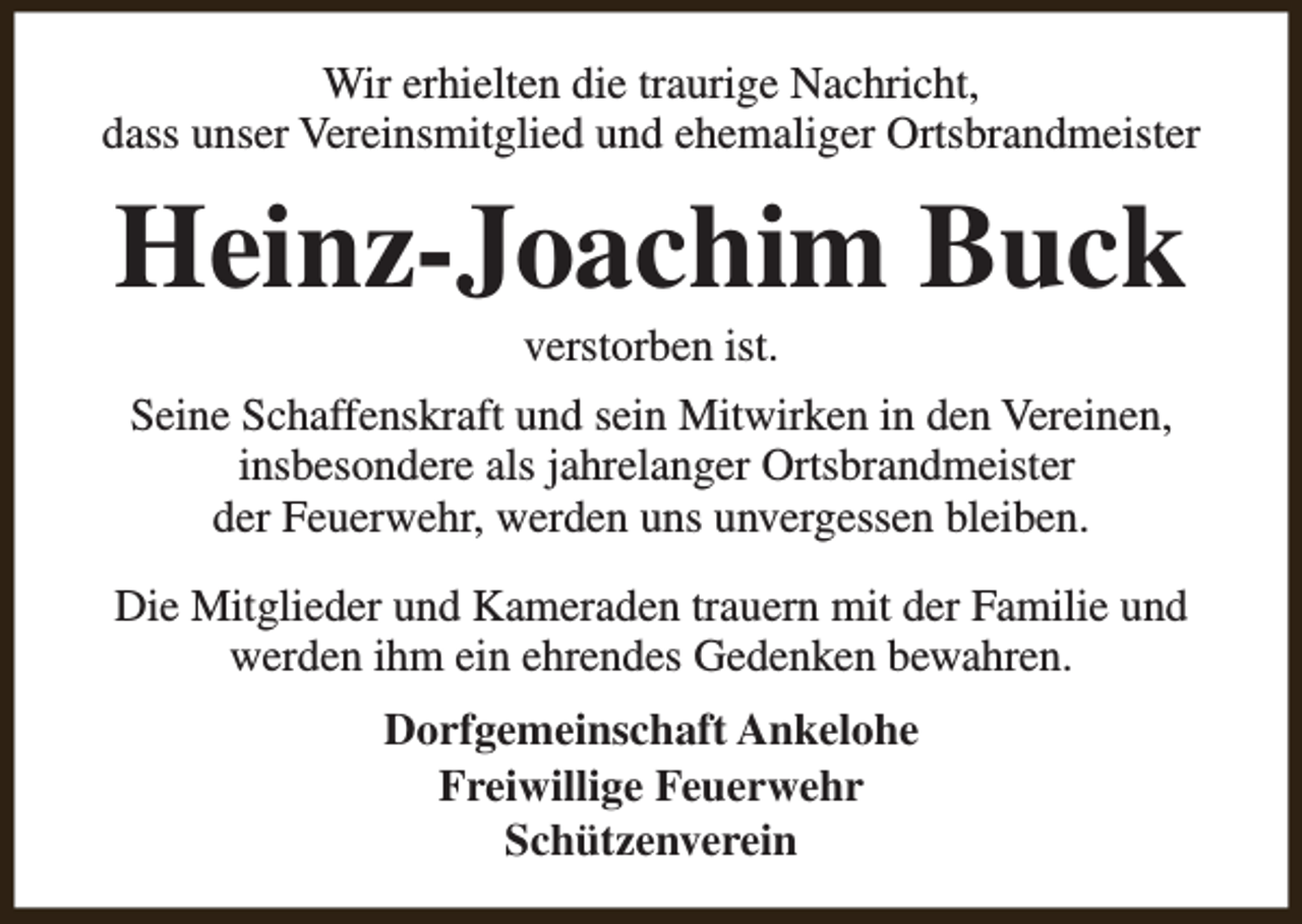 <p>Wir erhielten die traurige Nachricht,<br />dass unser Vereinsmitglied und ehemaliger Ortsbrandmeister</p><p>Heinz-Joachim Buck<br />verstorben ist.</p><p>Seine Schaffenskraft und sein Mitwirken in den Vereinen,<br />insbesondere als jahrelanger Ortsbrandmeister<br />der Feuerwehr, werden uns unvergessen bleiben.<br />Die Mitglieder und Kameraden trauern mit der Familie und<br />werden ihm ein ehrendes Gedenken bewahren.<br />Dorfgemeinschaft Ankelohe<br />Freiwillige Feuerwehr<br />Schützenverein</p>
